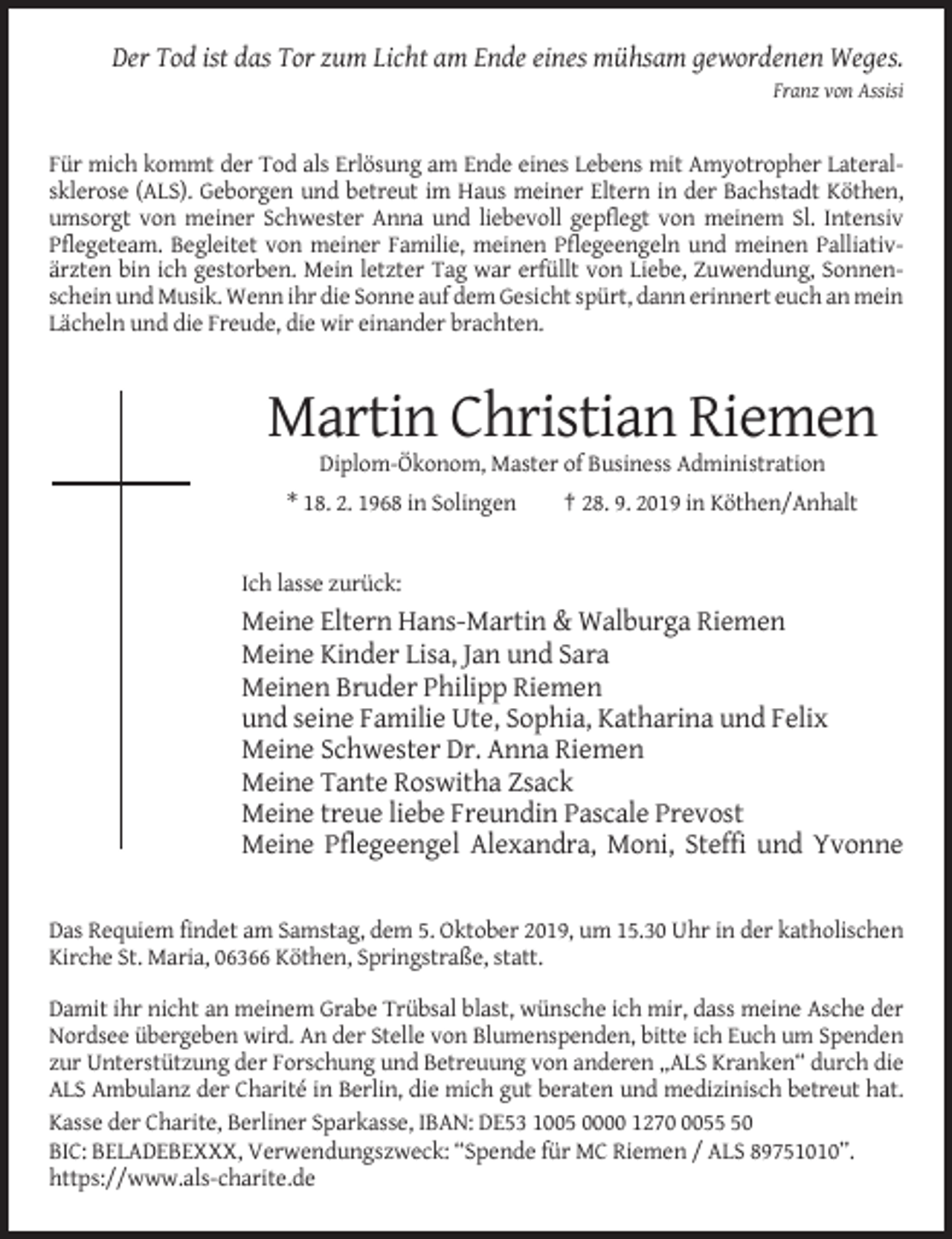 <p>Der Tod ist das Tor zum Licht am Ende eines mühsam gewordenen Weges.<br />Franz von Assisi</p><p>Für mich kommt der Tod als Erlösung am Ende eines Lebens mit Amyotropher Lateralsklerose (ALS). Geborgen und betreut im Haus meiner Eltern in der Bachstadt Köthen,<br />umsorgt von meiner Schwester Anna und liebevoll gepflegt von meinem Sl. Intensiv<br />Pflegeteam. Begleitet von meiner Familie, meinen Pflegeengeln und meinen Palliativärzten bin ich gestorben. Mein letzter Tag war erfüllt von Liebe, Zuwendung, Sonnenschein und Musik. Wenn ihr die Sonne auf dem Gesicht spürt, dann erinnert euch an mein<br />Lächeln und die Freude, die wir einander brachten.</p><p>Martin Christian Riemen<br />Diplom-Ökonom, Master of Business Administration<br />* 18. 2. 1968 in Solingen</p><p>† 28. 9. 2019 in Köthen/Anhalt</p><p>Ich lasse zurück:</p><p>Meine Eltern Hans-Martin &amp; Walburga Riemen<br />Meine Kinder Lisa, Jan und Sara<br />Meinen Bruder Philipp Riemen<br />und seine Familie Ute, Sophia, Katharina und Felix<br />Meine Schwester Dr. Anna Riemen<br />Meine Tante Roswitha Zsack<br />Meine treue liebe Freundin Pascale Prevost<br />Meine Pflegeengel Alexandra, Moni, Steffi und Yvonne</p><p>Das Requiem findet am Samstag, dem 5. Oktober 2019, um 15.30 Uhr in der katholischen<br />Kirche St. Maria, 06366 Köthen, Springstraße, statt.<br />Damit ihr nicht an meinem Grabe Trübsal blast, wünsche ich mir, dass meine Asche der<br />Nordsee übergeben wird. An der Stelle von Blumenspenden, bitte ich Euch um Spenden<br />zur Unterstützung der Forschung und Betreuung von anderen „ALS Kranken“ durch die<br />ALS Ambulanz der Charité in Berlin, die mich gut beraten und medizinisch betreut hat.<br />Kasse der Charite, Berliner Sparkasse, IBAN: DE53 1005 0000 127050<br />BIC: BELADEBEXXX, Verwendungszweck: “Spende für MC Riemen / ALS 89751010”.<br />https://www.als-charite.de</p>