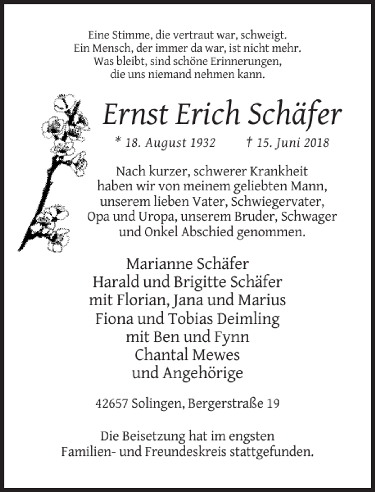 <p>Eine Stimme, die vertraut war, schweigt.<br />Ein Mensch, der immer da war, ist nicht mehr.<br />Was bleibt, sind schöne Erinnerungen,<br />die uns niemand nehmen kann.</p><p>Ernst Erich Schäfer<br />* 18. August 1932</p><p>† 15. Juni 2018</p><p>Nach kurzer, schwerer Krankheit<br />haben wir von meinem geliebten Mann,<br />unserem lieben Vater, Schwiegervater,<br />Opa und Uropa, unserem Bruder, Schwager<br />und Onkel Abschied genommen.</p><p>Marianne Schäfer<br />Harald und Brigitte Schäfer<br />mit Florian, Jana und Marius<br />Fiona und Tobias Deimling<br />mit Ben und Fynn<br />Chantal Mewes<br />und Angehörige<br />42657 Solingen, Bergerstraße 19<br />Die Beisetzung hat im engsten<br />Familien- und Freundeskreis stattgefunden.</p>