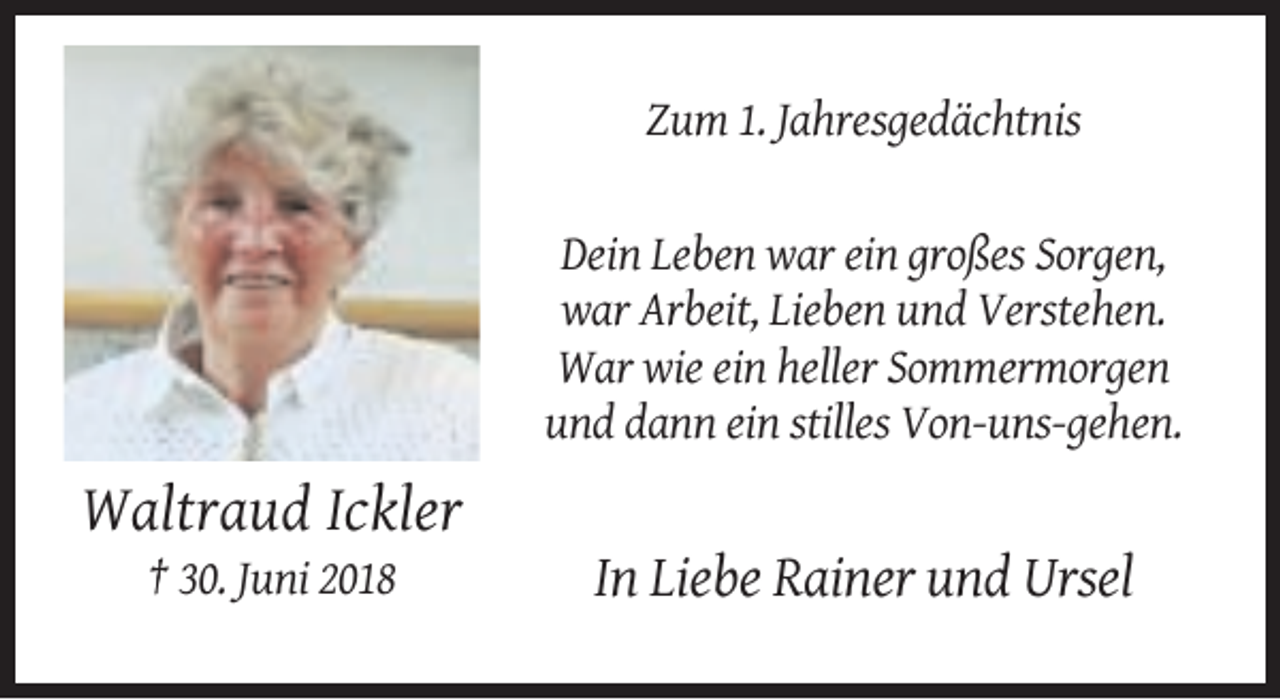 <p>Zum 1. Jahresgedächtnis</p><p>Dein Leben war ein großes Sorgen,<br />war Arbeit, Lieben und Verstehen.<br />War wie ein heller Sommermorgen<br />und dann ein stilles Von-uns-gehen.</p><p>Waltraud Ickler<br />† 30. Juni 2018</p><p>In Liebe Rainer und Ursel</p>