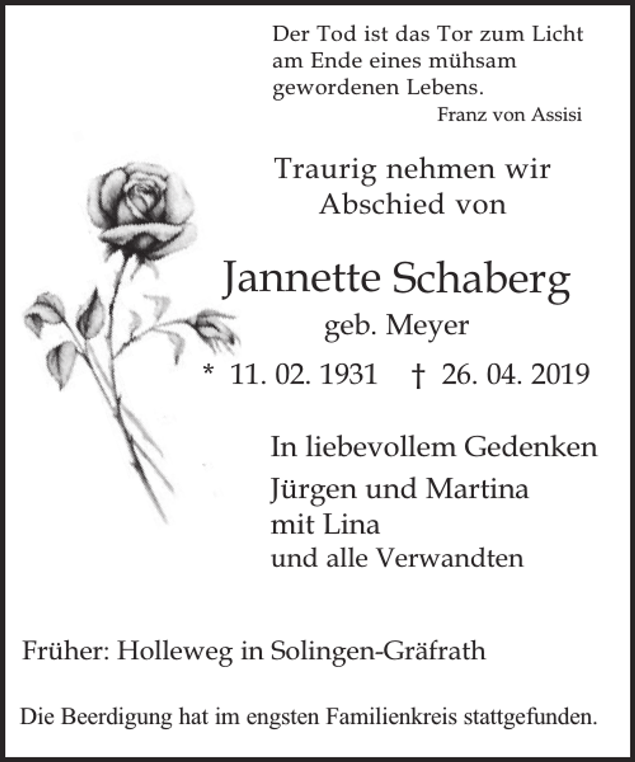 <p>Der Tod ist das Tor zum Licht<br />am Ende eines mühsam<br />gewordenen Lebens.<br />Franz von Assisi</p><p>Traurig nehmen wir<br />Abschied von</p><p>Jannette Schaberg<br />geb. Meyer</p><p>* 11. 02. 1931</p><p>† 26. 04. 2019</p><p>In liebevollem Gedenken<br />Jürgen und Martina<br />mit Lina<br />und alle Verwandten</p><p>Früher: Holleweg in Solingen-Gräfrath<br />Die Beerdigung hat im engsten Familienkreis stattgefunden.</p>