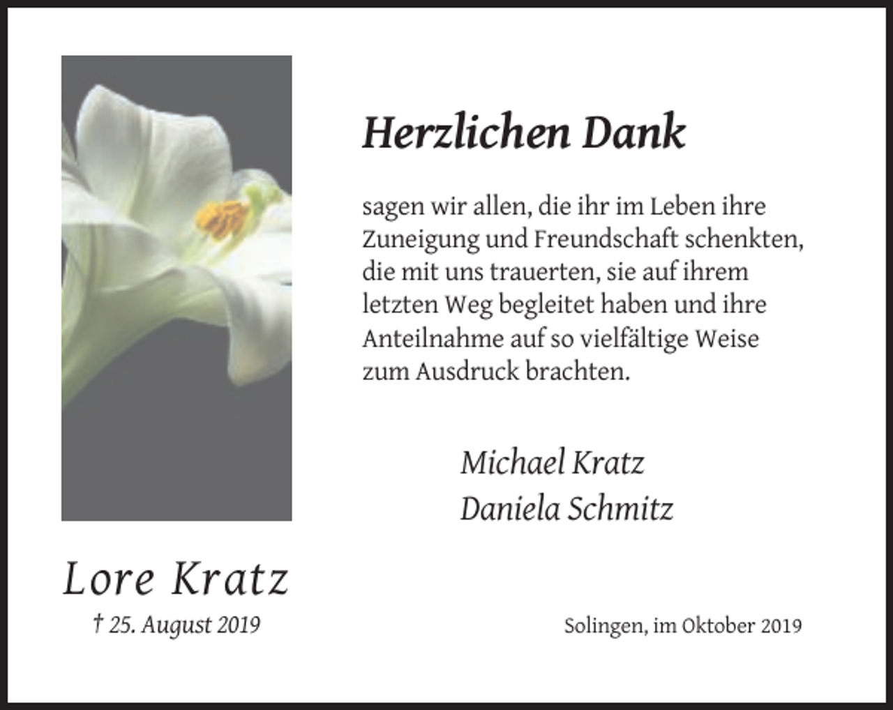 <p>Herzlichen Dank<br />sagen wir allen, die ihr im Leben ihre<br />Zuneigung und Freundschaft schenkten,<br />die mit uns trauerten, sie auf ihrem<br />letzten Weg begleitet haben und ihre<br />Anteilnahme auf so vielfältige Weise<br />zum Ausdruck brachten.</p><p>Michael Kratz<br />Daniela Schmitz</p><p>Lore Kratz<br />† 25. August 2019</p><p>Solingen, im Oktober 2019</p>