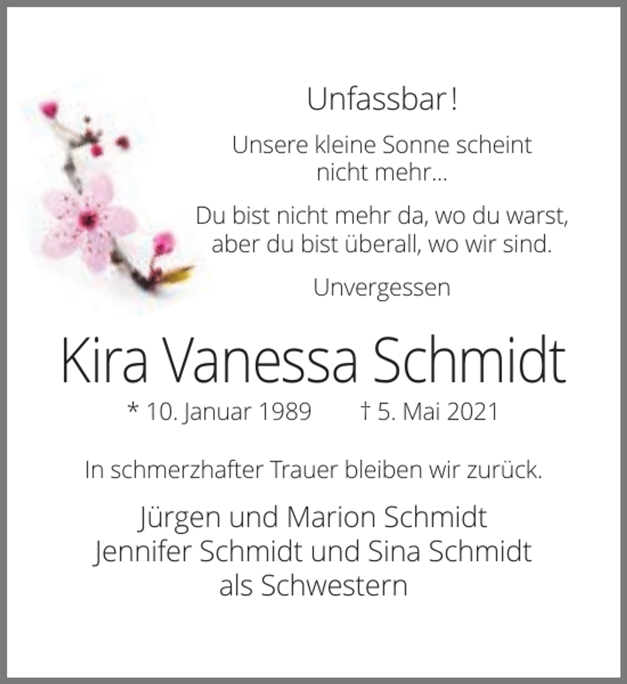 <p>Unfassbar !<br />Unsere kleine Sonne scheint<br />nicht mehr...<br />Du bist nicht mehr da, wo du warst,<br />aber du bist überall, wo wir sind.<br />Unvergessen</p><p>Kira Vanessa Schmidt<br />* 10. Januar 1989</p><p>† 5. Mai 2021</p><p>In schmerzhafter Trauer bleiben wir zurück.</p><p>Jürgen und Marion Schmidt<br />Jennifer Schmidt und Sina Schmidt<br />als Schwestern</p>