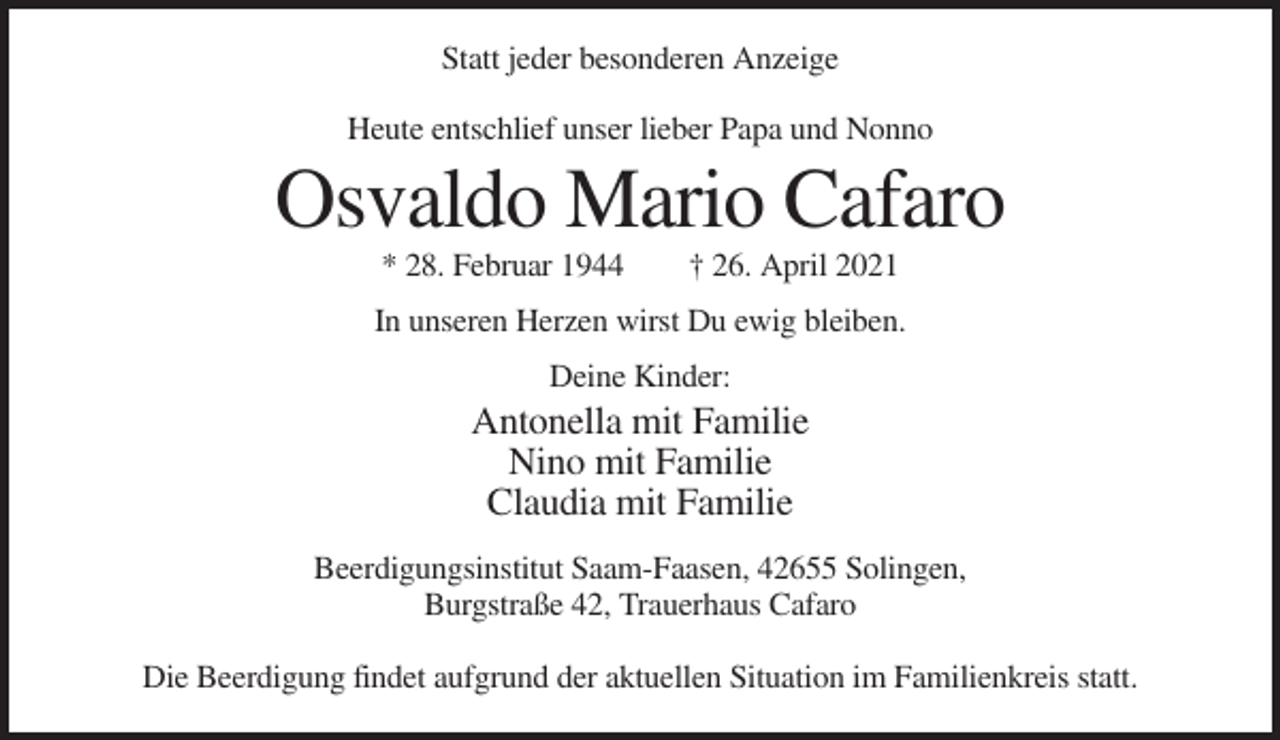 <p>Statt jeder besonderen Anzeige<br />Heute entschlief unser lieber Papa und Nonno</p><p>Osvaldo Mario Cafaro<br />* 28. Februar 1944</p><p>† 26. April 2021</p><p>In unseren Herzen wirst Du ewig bleiben.<br />Deine Kinder:</p><p>Antonella mit Familie<br />Nino mit Familie<br />Claudia mit Familie<br />Beerdigungsinstitut Saam-Faasen, 42655 Solingen,<br />Burgstraße 42, Trauerhaus Cafaro<br />Die Beerdigung findet aufgrund der aktuellen Situation im Familienkreis statt.</p>