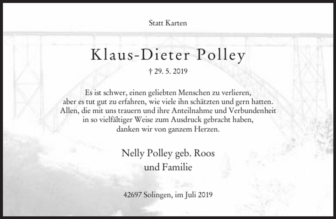 <p>Statt Karten</p><p>Klau s- Di et er P o l l e y<br />† 29. 5. 2019<br />Es ist schwer, einen geliebten Menschen zu verlieren,<br />aber es tut gut zu erfahren, wie viele ihn schätzten und gern hatten.<br />Allen, die mit uns trauern und ihre Anteilnahme und Verbundenheit<br />in so vielfältiger Weise zum Ausdruck gebracht haben,<br />danken wir von ganzem Herzen.</p><p>Nelly Polley geb. Roos<br />und Familie<br />42697 Solingen, im Juli 2019</p>