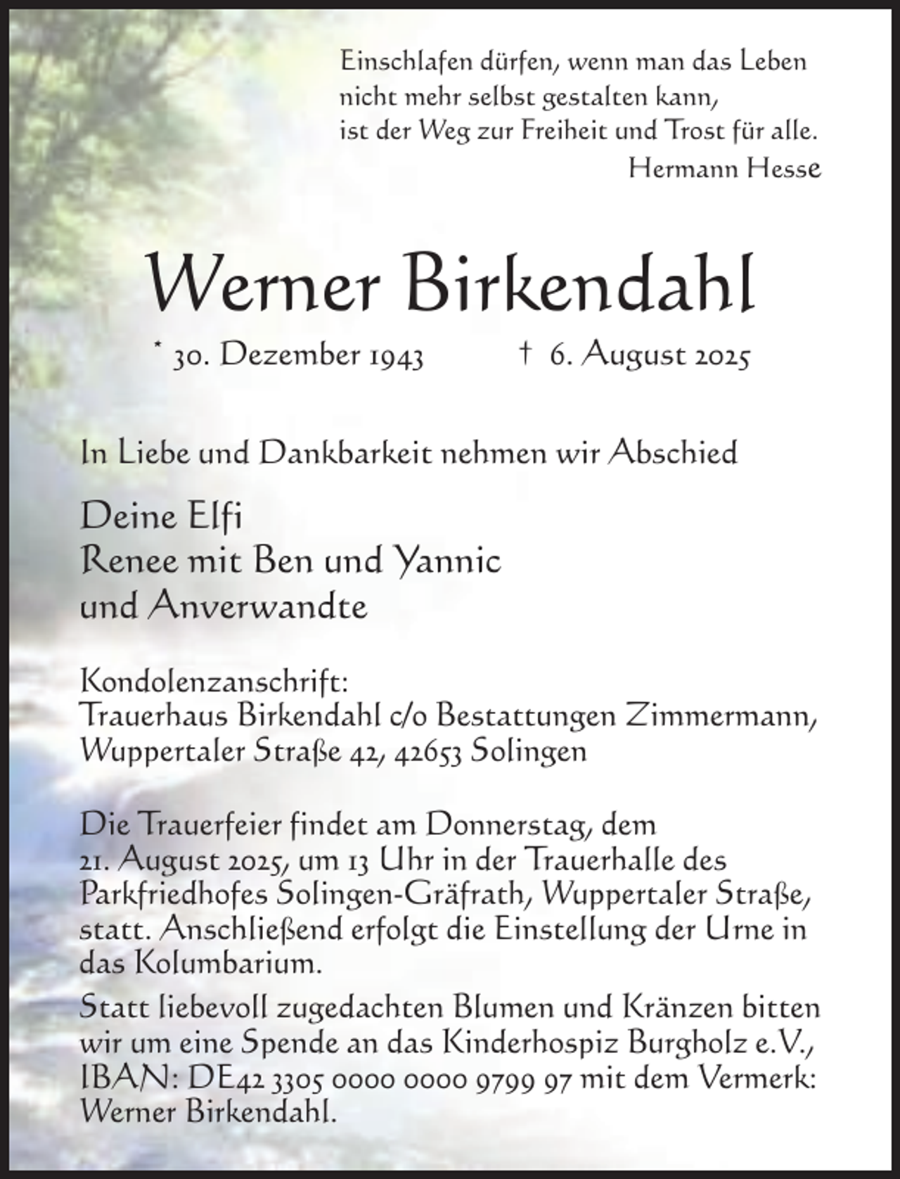 <p>Einschlafen dürfen, wenn man das Leben<br />nicht mehr selbst gestalten kann,<br />ist der Weg zur Freiheit und Trost für alle.<br />Hermann Hesse</p><p>Werner Birkendahl<br />* 30. Dezember 1943</p><p>† 6. August 2025</p><p>In Liebe und Dankbarkeit nehmen wir Abschied</p><p>Deine Elfi<br />Renee mit Ben und Yannic<br />und Anverwandte<br />Kondolenzanschrift:<br />Trauerhaus Birkendahl c/o Bestattungen Zimmermann,<br />Wuppertaler Straße 42, 42653 Solingen<br />Die Trauerfeier findet am Donnerstag, dem<br />21. August 2025, um 13 Uhr in der Trauerhalle des<br />Parkfriedhofes Solingen-Gräfrath, Wuppertaler Straße,<br />statt. Anschließend erfolgt die Einstellung der Urne in<br />das Kolumbarium.<br />Statt liebevoll zugedachten Blumen und Kränzen bitten<br />wir um eine Spende an das Kinderhospiz Burgholz e.V.,<br />IBAN: DE42 3305 9797 mit dem Vermerk:<br />Werner Birkendahl.</p>