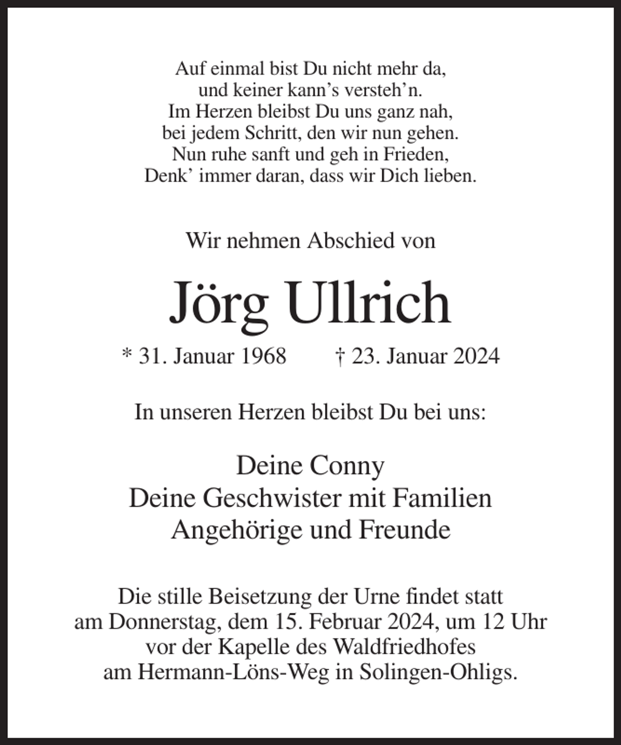 <p>Auf einmal bist Du nicht mehr da,<br />und keiner kann’s versteh’n.<br />Im Herzen bleibst Du uns ganz nah,<br />bei jedem Schritt, den wir nun gehen.<br />Nun ruhe sanft und geh in Frieden,<br />Denk’ immer daran, dass wir Dich lieben.</p><p>Wir nehmen Abschied von</p><p>Jörg Ullrich<br />* 31. Januar 1968</p><p>† 23. Januar 2024</p><p>In unseren Herzen bleibst Du bei uns:</p><p>Deine Conny<br />Deine Geschwister mit Familien<br />Angehörige und Freunde<br />Die stille Beisetzung der Urne findet statt<br />am Donnerstag, dem 15. Februar 2024, um 12 Uhr<br />vor der Kapelle des Waldfriedhofes<br />am Hermann-Löns-Weg in Solingen-Ohligs.</p>