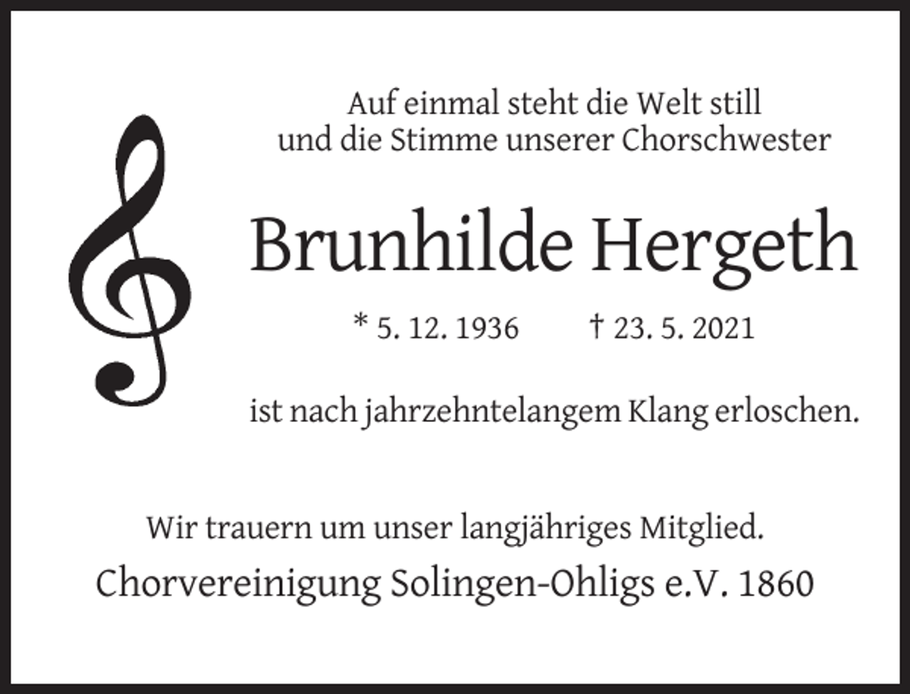 <p>Auf einmal steht die Welt still<br />und die Stimme unserer Chorschwester</p><p>Brunhilde Hergeth<br />* 5. 12. 1936</p><p>† 23. 5. 2021</p><p>ist nach jahrzehntelangem Klang erloschen.</p><p>Wir trauern um unser langjähriges Mitglied.</p><p>Chorvereinigung Solingen-Ohligs e.V. 1860</p>