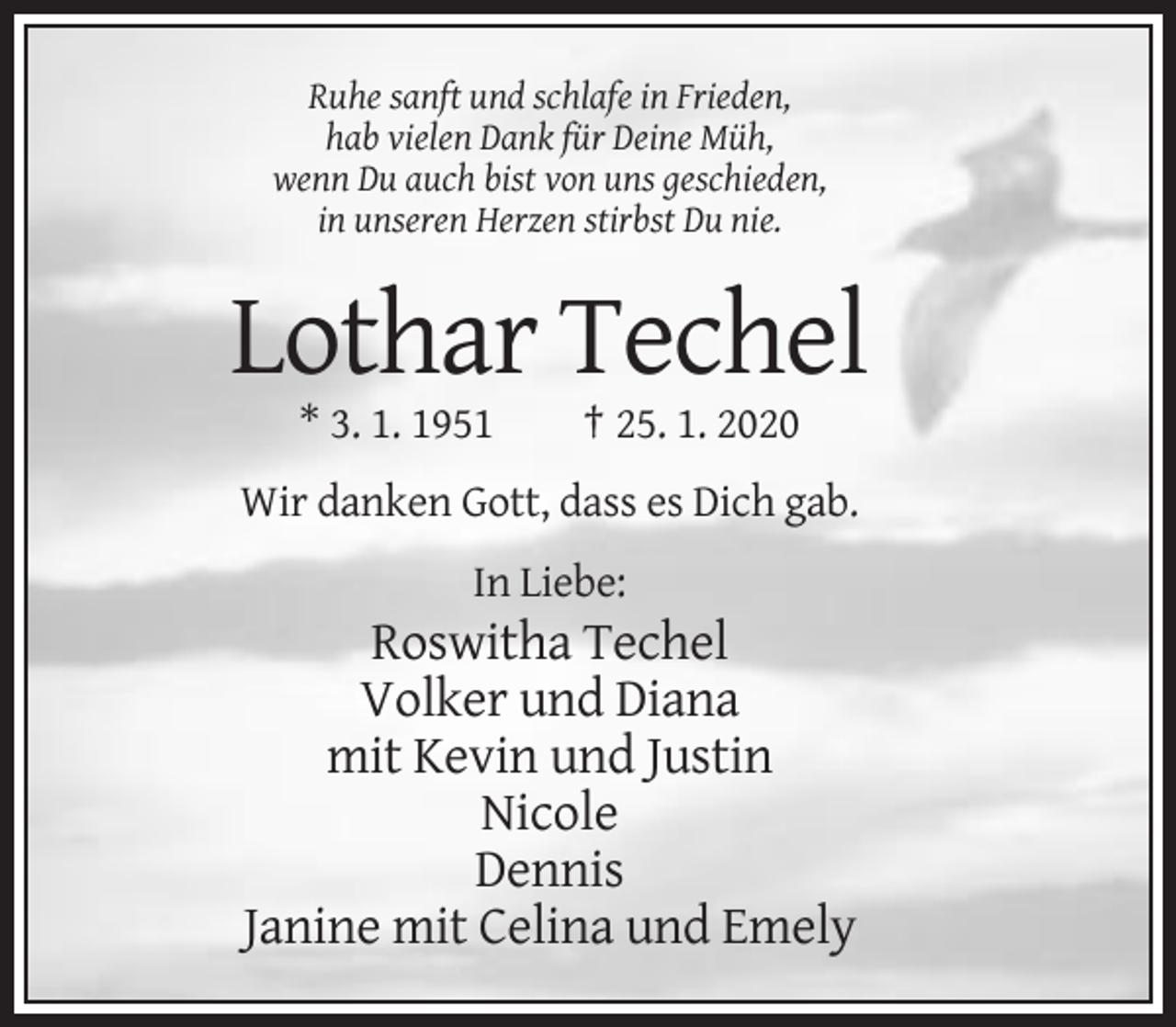 <p>Ruhe sanft und schlafe in Frieden,<br />hab vielen Dank für Deine Müh,<br />wenn Du auch bist von uns geschieden,<br />in unseren Herzen stirbst Du nie.</p><p>Lothar Techel<br />* 3. 1. 1951</p><p>† 25. 1. 2020</p><p>Wir danken Gott, dass es Dich gab.<br />In Liebe:</p><p>Roswitha Techel<br />Volker und Diana<br />mit Kevin und Justin<br />Nicole<br />Dennis<br />Janine mit Celina und Emely</p>