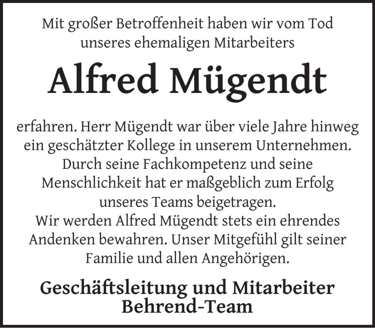 <p>Mit großer Betroffenheit haben wir vom Tod<br />unseres ehemaligen Mitarbeiters</p><p>Alfred Mügendt<br />erfahren. Herr Mügendt war über viele Jahre hinweg<br />ein geschätzter Kollege in unserem Unternehmen.<br />Durch seine Fachkompetenz und seine<br />Menschlichkeit hat er maßgeblich zum Erfolg<br />unseres Teams beigetragen.<br />Wir werden Alfred Mügendt stets ein ehrendes<br />Andenken bewahren. Unser Mitgefühl gilt seiner<br />Familie und allen Angehörigen.</p><p>Geschäftsleitung und Mitarbeiter<br />Behrend-Team</p>
