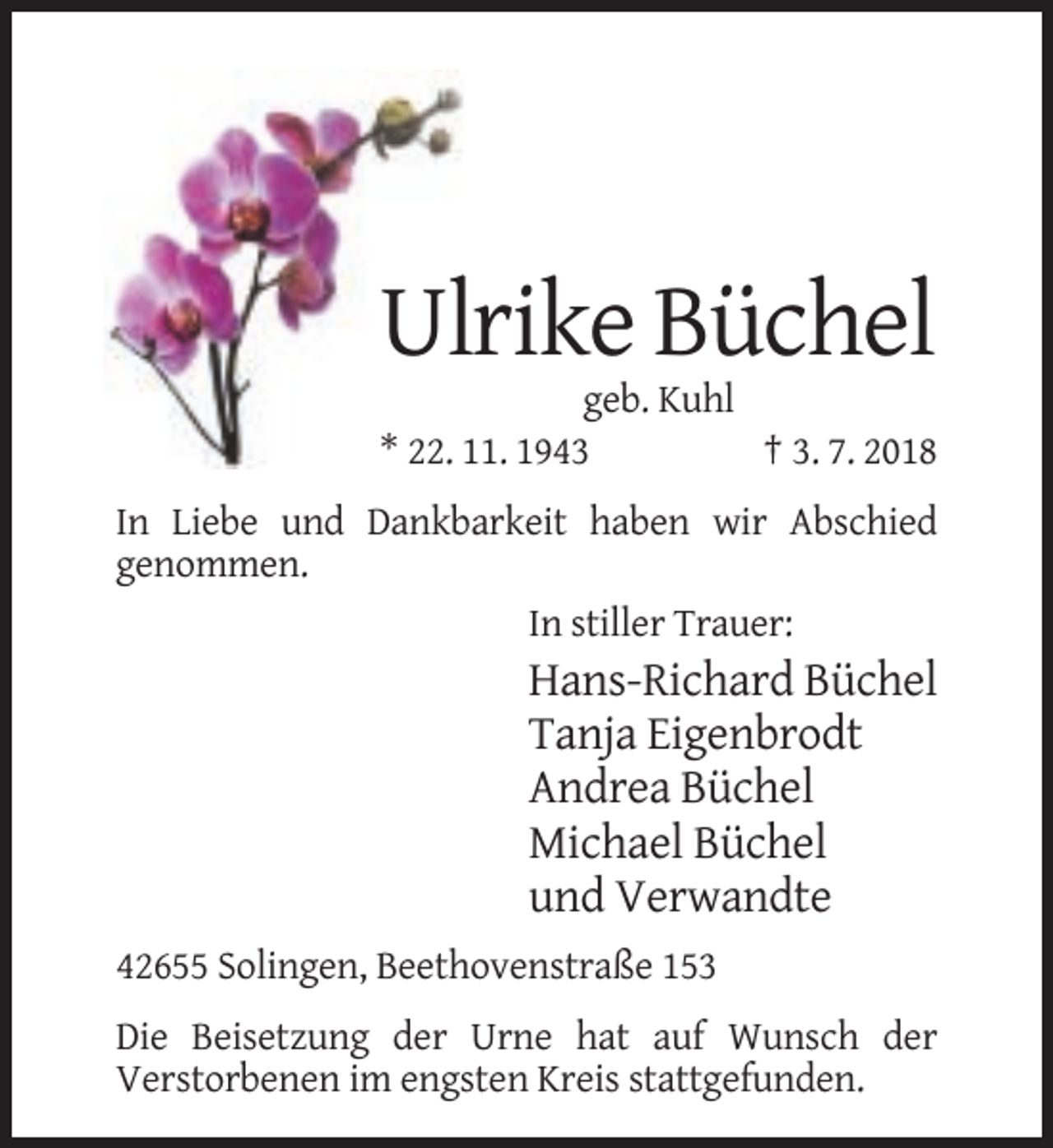 <p>Ulrike Büchel<br />geb. Kuhl<br />* 22. 11. 1943<br />† 3. 7. 2018<br />In Liebe und Dankbarkeit haben wir Abschied<br />genommen.<br />In stiller Trauer:</p><p>Hans-Richard Büchel<br />Tanja Eigenbrodt<br />Andrea Büchel<br />Michael Büchel<br />und Verwandte<br />42655 Solingen, Beethovenstraße 153<br />Die Beisetzung der Urne hat auf Wunsch der<br />Verstorbenen im engsten Kreis stattgefunden.</p>