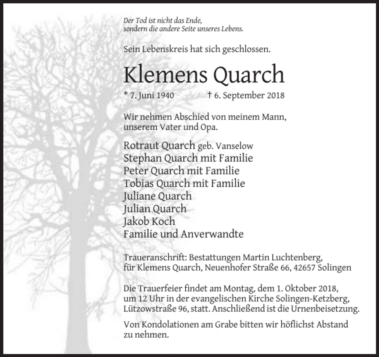 <p>Der Tod ist nicht das Ende,<br />sondern die andere Seite unseres Lebens.</p><p>Sein Lebenskreis hat sich geschlossen.</p><p>Klemens Quarch<br />* 7. Juni 1940</p><p>† 6. September 2018</p><p>Wir nehmen Abschied von meinem Mann,<br />unserem Vater und Opa.</p><p>Rotraut Quarch geb. Vanselow<br />Stephan Quarch mit Familie<br />Peter Quarch mit Familie<br />Tobias Quarch mit Familie<br />Juliane Quarch<br />Julian Quarch<br />Jakob Koch<br />Familie und Anverwandte<br />Traueranschrift: Bestattungen Martin Luchtenberg,<br />für Klemens Quarch, Neuenhofer Straße 66, 42657 Solingen<br />Die Trauerfeier findet am Montag, dem 1. Oktober 2018,<br />um 12 Uhr in der evangelischen Kirche Solingen-Ketzberg,<br />Lützowstraße 96, statt. Anschließend ist die Urnenbeisetzung.<br />Von Kondolationen am Grabe bitten wir höflichst Abstand<br />zu nehmen.</p>