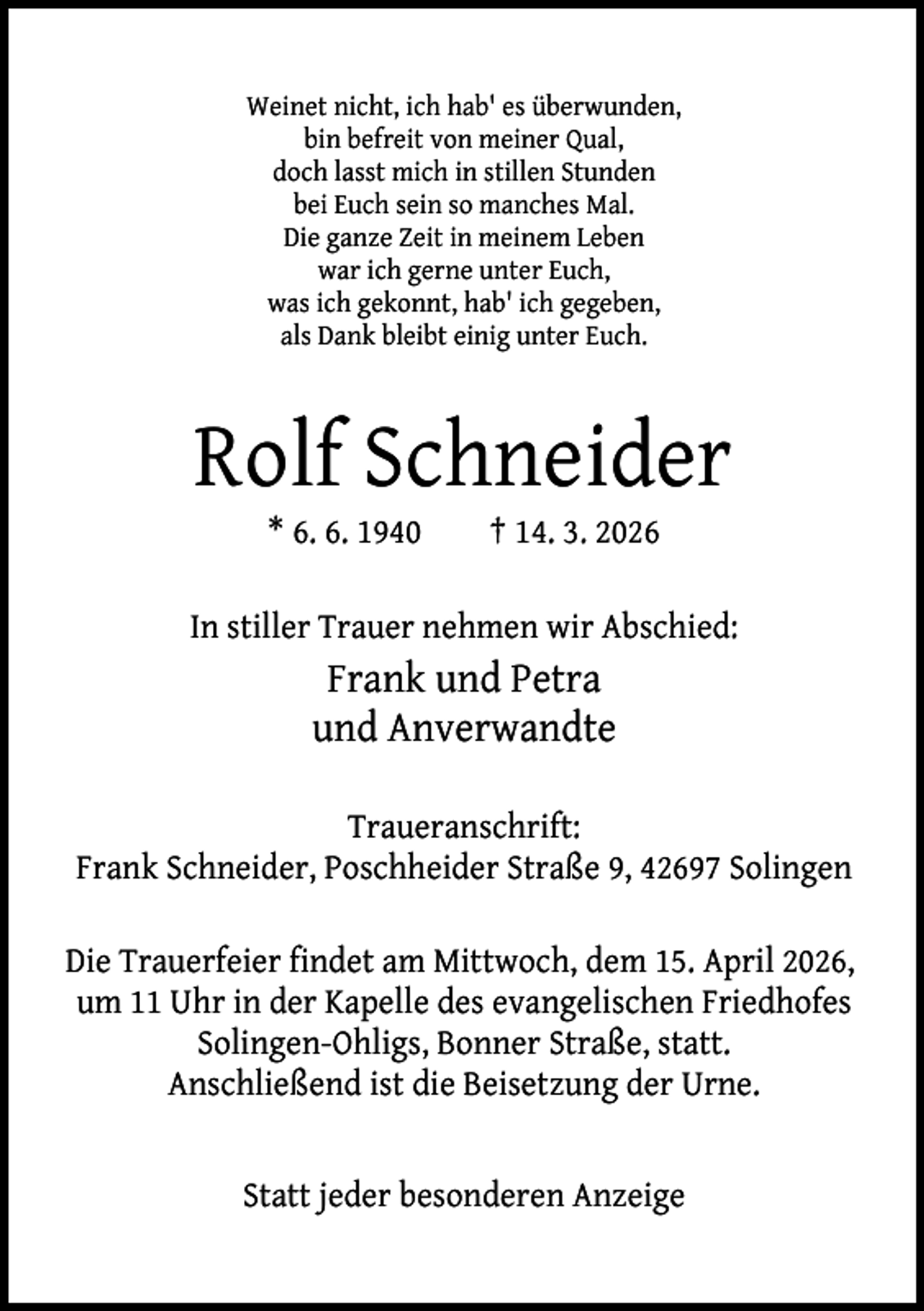 <p>Weinet nicht, ich hab' es überwunden,<br />bin befreit von meiner Qual,<br />doch lasst mich in stillen Stunden<br />bei Euch sein so manches Mal.<br />Die ganze Zeit in meinem Leben<br />war ich gerne unter Euch,<br />was ich gekonnt, hab' ich gegeben,<br />als Dank bleibt einig unter Euch.</p><p>Rolf Schneider<br />* 6. 6. 1940</p><p>† 14. 3. 2026</p><p>In stiller Trauer nehmen wir Abschied:</p><p>Frank und Petra<br />und Anverwandte<br />Traueranschrift:<br />Frank Schneider, Poschheider Straße 9, 42697 Solingen<br />Die Trauerfeier findet am Mittwoch, dem 15. April 2026,<br />um 11 Uhr in der Kapelle des evangelischen Friedhofes<br />Solingen-Ohligs, Bonner Straße, statt.<br />Anschließend ist die Beisetzung der Urne.<br />Statt jeder besonderen Anzeige</p>