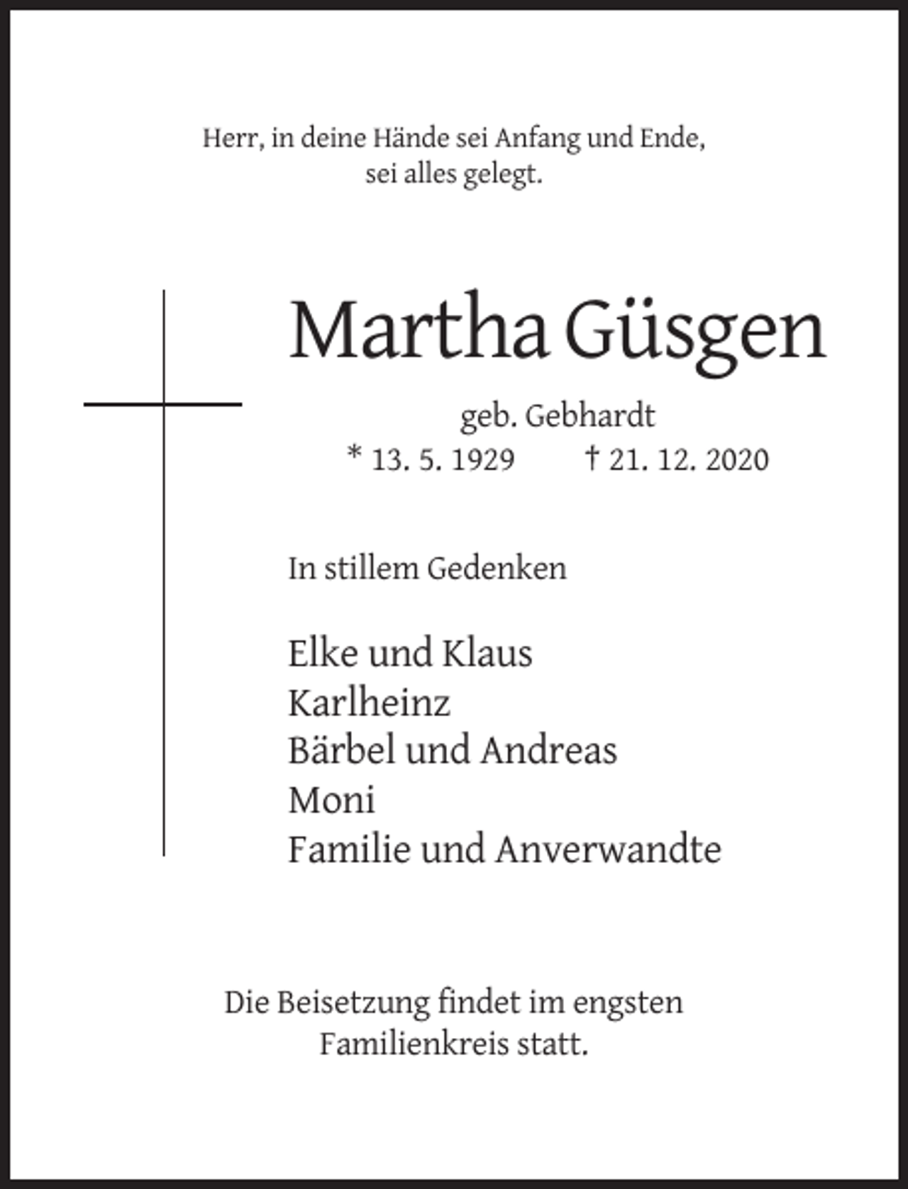 <p>Herr, in deine Hände sei Anfang und Ende,<br />sei alles gelegt.</p><p>Martha Güsgen<br />geb. Gebhardt<br />* 13. 5. 1929<br />† 21. 12. 2020</p><p>In stillem Gedenken</p><p>Elke und Klaus<br />Karlheinz<br />Bärbel und Andreas<br />Moni<br />Familie und Anverwandte</p><p>Die Beisetzung findet im engsten<br />Familienkreis statt.</p>