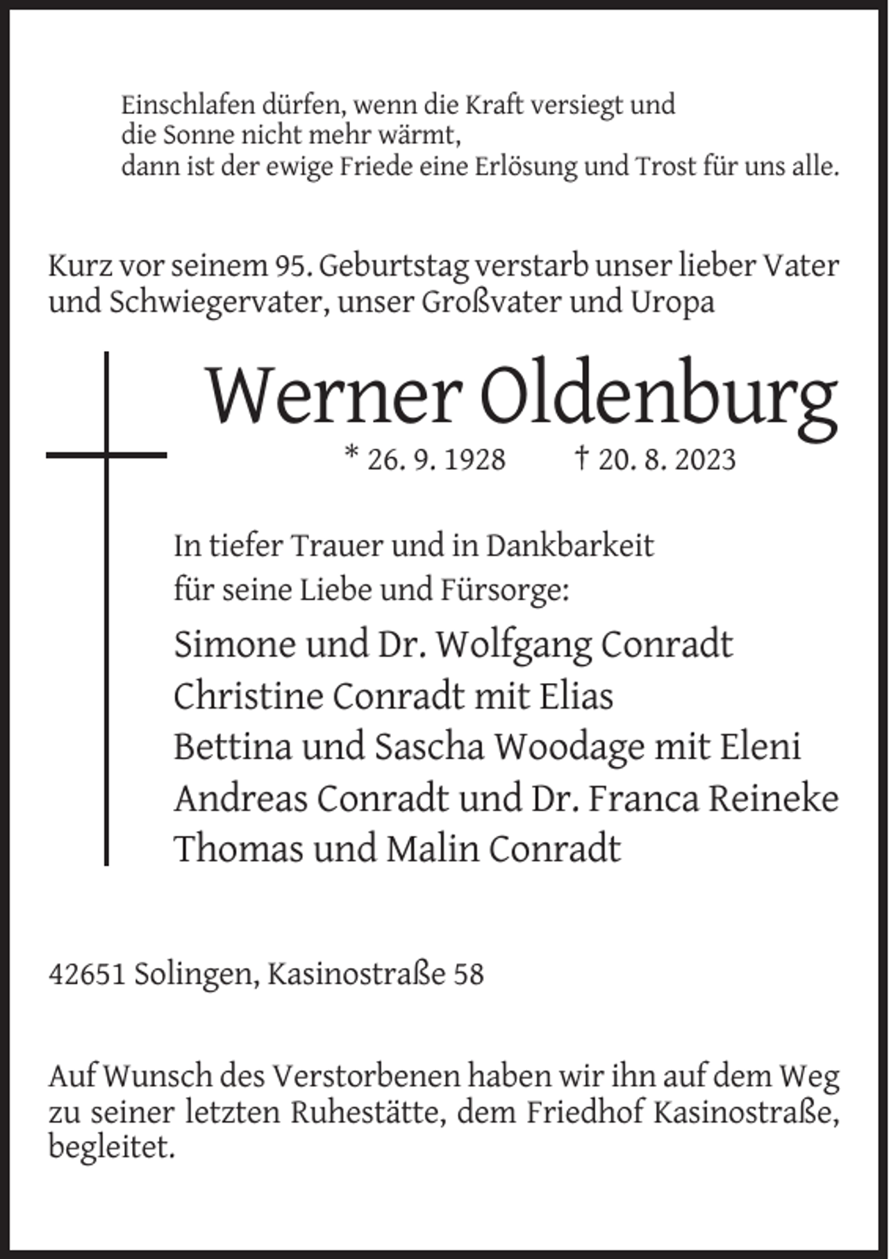 <p>Einschlafen dürfen, wenn die Kraft versiegt und<br />die Sonne nicht mehr wärmt,<br />dann ist der ewige Friede eine Erlösung und Trost für uns alle.</p><p>Kurz vor seinem 95. Geburtstag verstarb unser lieber Vater<br />und Schwiegervater, unser Großvater und Uropa</p><p>Werner Oldenburg<br />* 26. 9. 1928</p><p>† 20. 8. 2023</p><p>In tiefer Trauer und in Dankbarkeit<br />für seine Liebe und Fürsorge:</p><p>Simone und Dr. Wolfgang Conradt<br />Christine Conradt mit Elias<br />Bettina und Sascha Woodage mit Eleni<br />Andreas Conradt und Dr. Franca Reineke<br />Thomas und Malin Conradt</p><p>42651 Solingen, Kasinostraße 58</p><p>Auf Wunsch des Verstorbenen haben wir ihn auf dem Weg<br />zu seiner letzten Ruhestätte, dem Friedhof Kasinostraße,<br />begleitet.</p>