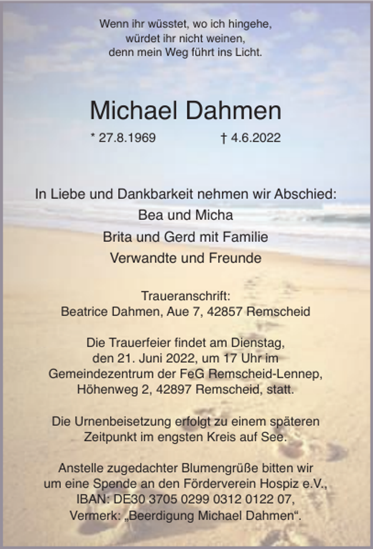 <p>Wenn ihr wüsstet, wo ich hingehe,<br />würdet ihr nicht weinen,<br />denn mein Weg führt ins Licht.</p><p>Michael Dahmen<br />* 27.8.1969</p><p>† 4.6.2022</p><p>In Liebe und Dankbarkeit nehmen wir Abschied:<br />Bea und Micha<br />Brita und Gerd mit Familie<br />Verwandte und Freunde<br />Traueranschrift:<br />Beatrice Dahmen, Aue 7, 42857 Remscheid<br />Die Trauerfeier findet am Dienstag,<br />den 21. Juni 2022, um 17 Uhr im<br />Gemeindezentrum der FeG Remscheid-Lennep,<br />Höhenweg 2, 42897 Remscheid, statt.<br />Die Urnenbeisetzung erfolgt zu einem späteren<br />Zeitpunkt im engsten Kreis auf See.<br />Anstelle zugedachter Blumengrüße bitten wir<br />um eine Spende an den Förderverein Hospiz e.V.,<br />IBAN: DE30 3705 0299 0312 0122 07,<br />Vermerk: „Beerdigung Michael Dahmen“.</p>
