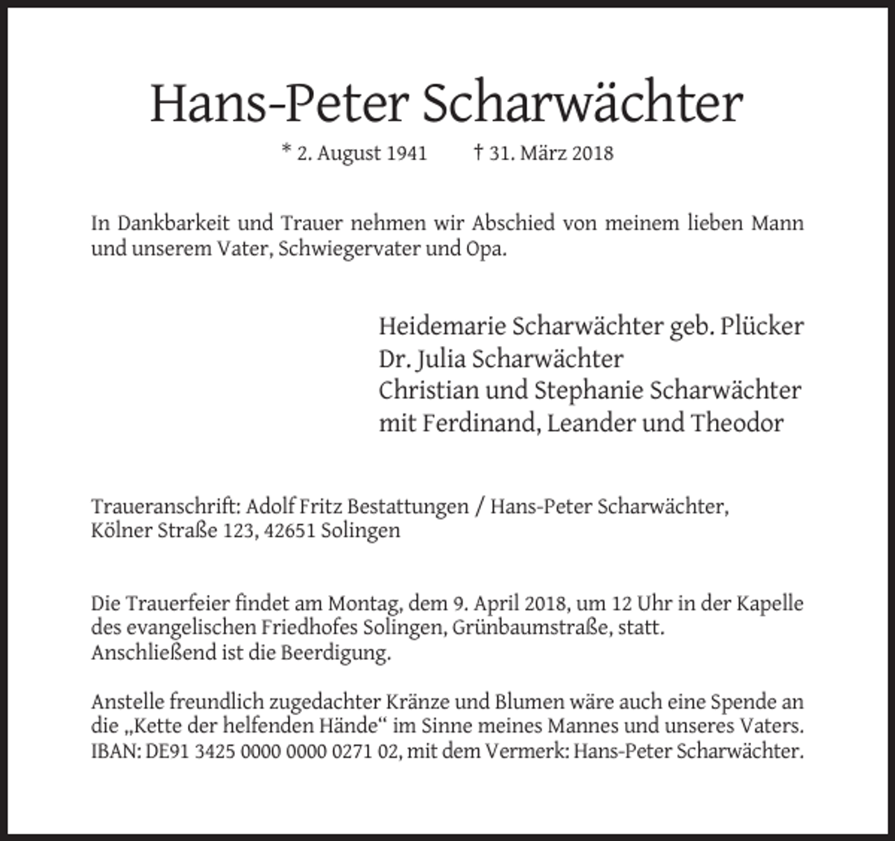 <p>Hans-Peter Scharwächter<br />* 2. August 1941</p><p>† 31. März 2018</p><p>In Dankbarkeit und Trauer nehmen wir Abschied von meinem lieben Mann<br />und unserem Vater, Schwiegervater und Opa.</p><p>Heidemarie Scharwächter geb. Plücker<br />Dr. Julia Scharwächter<br />Christian und Stephanie Scharwächter<br />mit Ferdinand, Leander und Theodor</p><p>Traueranschrift: Adolf Fritz Bestattungen / Hans-Peter Scharwächter,<br />Kölner Straße 123, 42651 Solingen</p><p>Die Trauerfeier findet am Montag, dem 9. April 2018, um 12 Uhr in der Kapelle<br />des evangelischen Friedhofes Solingen, Grünbaumstraße, statt.<br />Anschließend ist die Beerdigung.<br />Anstelle freundlich zugedachter Kränze und Blumen wäre auch eine Spende an<br />die „Kette der helfenden Hände“ im Sinne meines Mannes und unseres Vaters.<br />IBAN: DE91 3425 0271 02, mit dem Vermerk: Hans-Peter Scharwächter.</p>