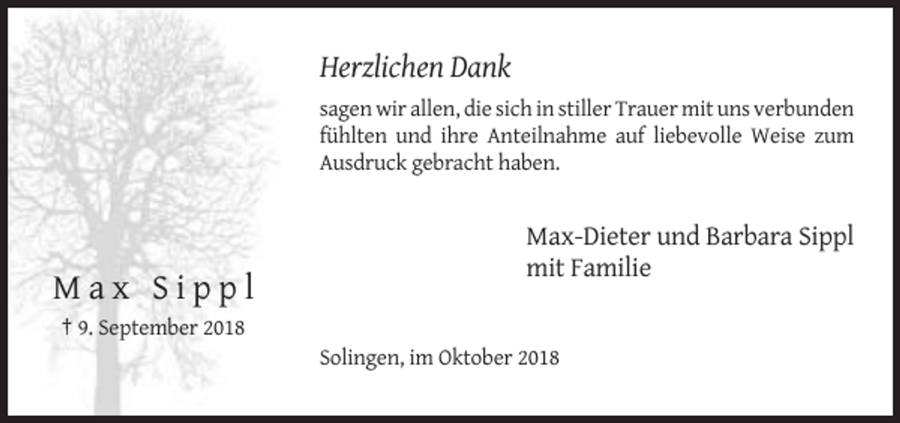 <p>Herzlichen Dank<br />sagen wir allen, die sich in stiller Trauer mit uns verbunden<br />fühlten und ihre Anteilnahme auf liebevolle Weise zum<br />Ausdruck gebracht haben.</p><p>Max-Dieter und Barbara Sippl<br />mit Familie</p><p>Max Sippl<br />† 9. September 2018<br />Solingen, im Oktober 2018</p>
