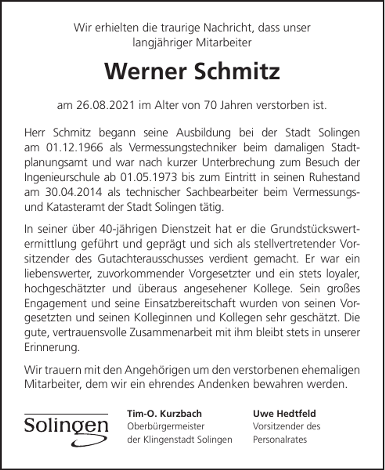 <p>Wir erhielten die traurige Nachricht, dass unser<br />langjähriger Mitarbeiter</p><p>Werner Schmitz<br />am 26.08.2021 im Alter von 70 Jahren verstorben ist.<br />Herr Schmitz begann seine Ausbildung bei der Stadt Solingen<br />am 01.12.1966 als Vermessungstechniker beim damaligen Stadtplanungsamt und war nach kurzer Unterbrechung zum Besuch der<br />Ingenieurschule ab 01.05.1973 bis zum Eintritt in seinen Ruhestand<br />am 30.04.2014 als technischer Sachbearbeiter beim Vermessungsund Katasteramt der Stadt Solingen tätig.<br />In seiner über 40-jährigen Dienstzeit hat er die Grundstückswertermittlung geführt und geprägt und sich als stellvertretender Vorsitzender des Gutachterausschusses verdient gemacht. Er war ein<br />liebenswerter, zuvorkommender Vorgesetzter und ein stets loyaler,<br />hochgeschätzter und überaus angesehener Kollege. Sein großes<br />Engagement und seine Einsatzbereitschaft wurden von seinen Vorgesetzten und seinen Kolleginnen und Kollegen sehr geschätzt. Die<br />gute, vertrauensvolle Zusammenarbeit mit ihm bleibt stets in unserer<br />Erinnerung.<br />Wir trauern mit den Angehörigen um den verstorbenen ehemaligen<br />Mitarbeiter, dem wir ein ehrendes Andenken bewahren werden.<br />Tim-O. Kurzbach<br />Oberbürgermeister<br />der Klingenstadt Solingen</p><p>Uwe Hedtfeld<br />Vorsitzender des<br />Personalrates</p>