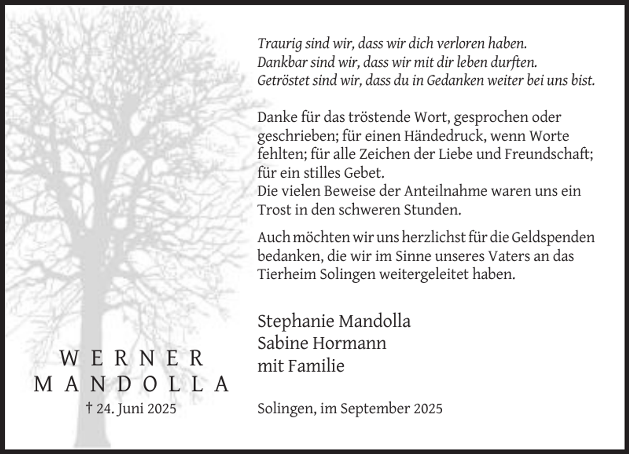 <p>Traurig sind wir, dass wir dich verloren haben.<br />Dankbar sind wir, dass wir mit dir leben durften.<br />Getröstet sind wir, dass du in Gedanken weiter bei uns bist.<br />Danke für das tröstende Wort, gesprochen oder<br />geschrieben; für einen Händedruck, wenn Worte<br />fehlten; für alle Zeichen der Liebe und Freundschaft;<br />für ein stilles Gebet.<br />Die vielen Beweise der Anteilnahme waren uns ein<br />Trost in den schweren Stunden.<br />Auch möchten wir uns herzlichst für die Geldspenden<br />bedanken, die wir im Sinne unseres Vaters an das<br />Tierheim Solingen weitergeleitet haben.</p><p>W E R N E R<br />M A N D O L L A<br />† 24. Juni 2025</p><p>Stephanie Mandolla<br />Sabine Hormann<br />mit Familie<br />Solingen, im September 2025</p>