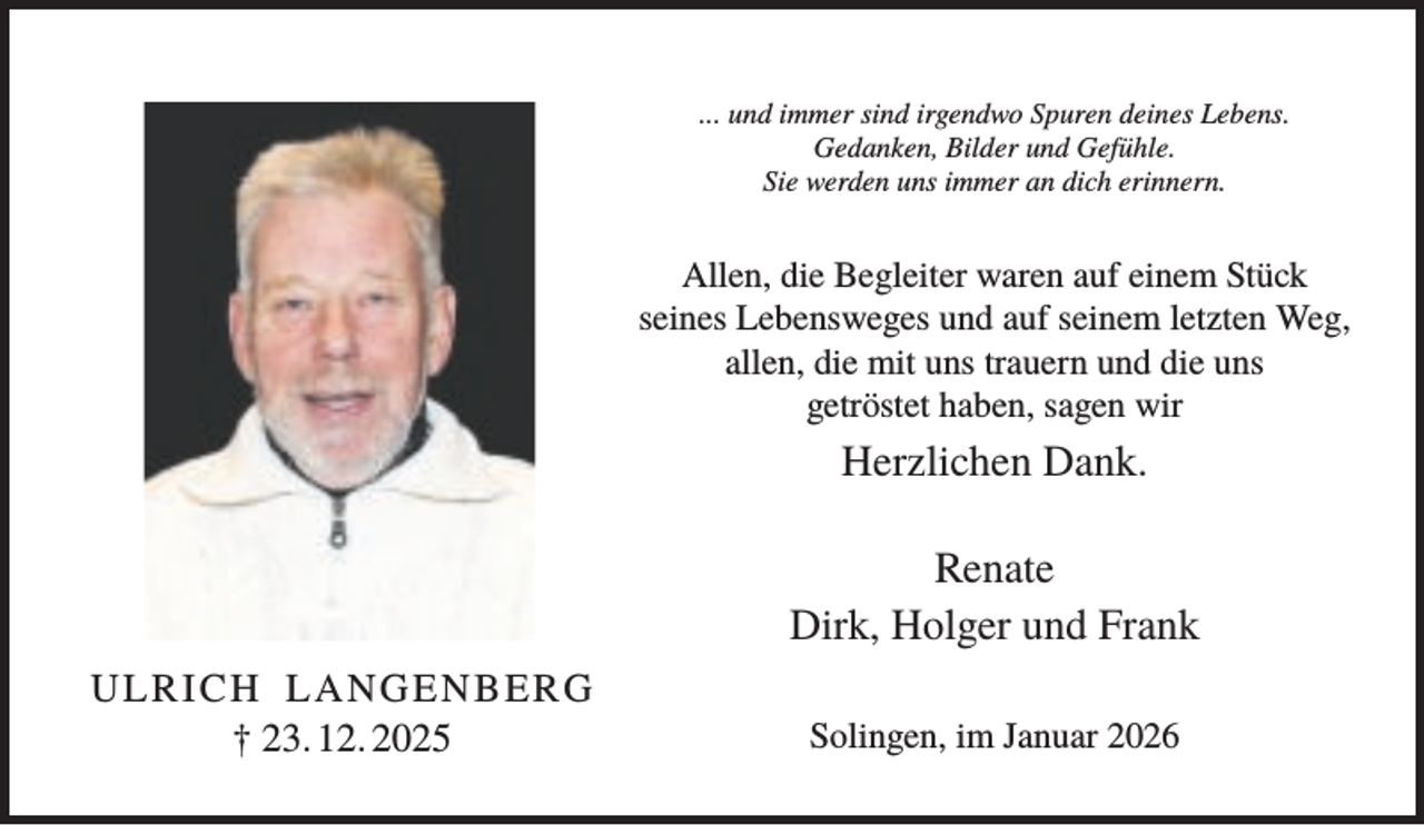 <p>... und immer sind irgendwo Spuren deines Lebens.<br />Gedanken, Bilder und Gefühle.<br />Sie werden uns immer an dich erinnern.</p><p>Allen, die Begleiter waren auf einem Stück<br />seines Lebensweges und auf seinem letzten Weg,<br />allen, die mit uns trauern und die uns<br />getröstet haben, sagen wir</p><p>Herzlichen Dank.<br />Renate<br />Dirk, Holger und Frank<br />ULRICH LANGENBERG<br />† 23. 12. 2025</p><p>Solingen, im Januar 2026</p>