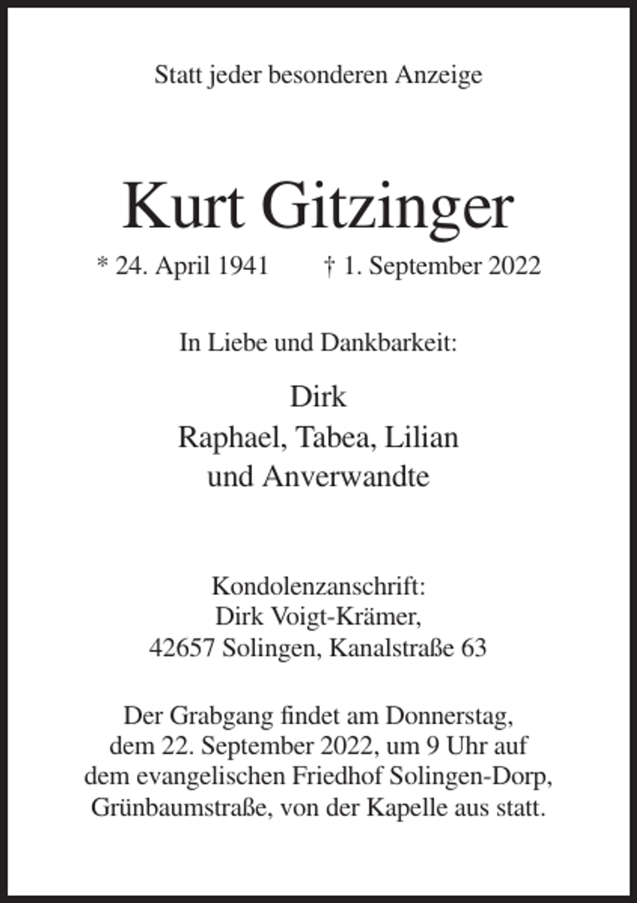 <p>Statt jeder besonderen Anzeige</p><p>Kurt Gitzinger<br />* 24. April 1941</p><p>† 1. September 2022</p><p>In Liebe und Dankbarkeit:</p><p>Dirk<br />Raphael, Tabea, Lilian<br />und Anverwandte</p><p>Kondolenzanschrift:<br />Dirk Voigt-Krämer,<br />42657 Solingen, Kanalstraße 63<br />Der Grabgang findet am Donnerstag,<br />dem 22. September 2022, um 9 Uhr auf<br />dem evangelischen Friedhof Solingen-Dorp,<br />Grünbaumstraße, von der Kapelle aus statt.</p>