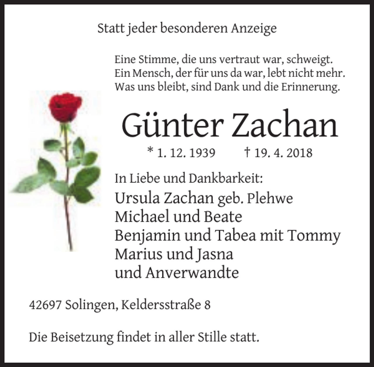 <p>Statt jeder besonderen Anzeige<br />Eine Stimme, die uns vertraut war, schweigt.<br />Ein Mensch, der für uns da war, lebt nicht mehr.<br />Was uns bleibt, sind Dank und die Erinnerung.</p><p>Günter Zachan<br />* 1. 12. 1939</p><p>† 19. 4. 2018</p><p>In Liebe und Dankbarkeit:</p><p>Ursula Zachan geb. Plehwe<br />Michael und Beate<br />Benjamin und Tabea mit Tommy<br />Marius und Jasna<br />und Anverwandte<br />42697 Solingen, Keldersstraße 8<br />Die Beisetzung findet in aller Stille statt.</p>