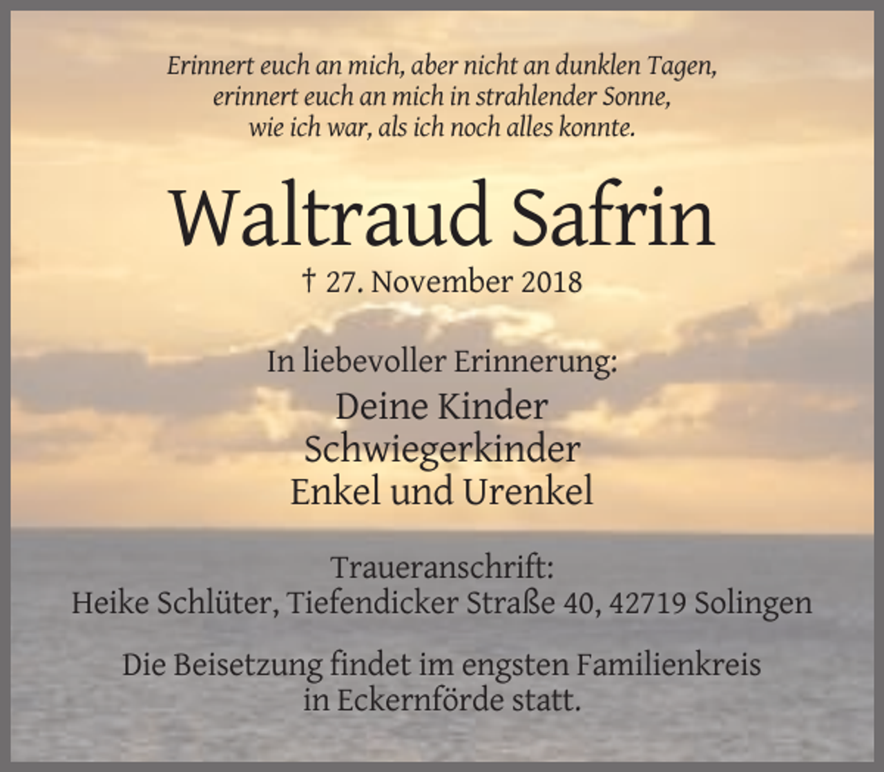 <p>Erinnert euch an mich, aber nicht an dunklen Tagen,<br />erinnert euch an mich in strahlender Sonne,<br />wie ich war, als ich noch alles konnte.</p><p>Waltraud Safrin<br />† 27. November 2018<br />In liebevoller Erinnerung:</p><p>Deine Kinder<br />Schwiegerkinder<br />Enkel und Urenkel<br />Traueranschrift:<br />Heike Schlüter, Tiefendicker Straße 40, 42719 Solingen<br />Die Beisetzung findet im engsten Familienkreis<br />in Eckernförde statt.</p>