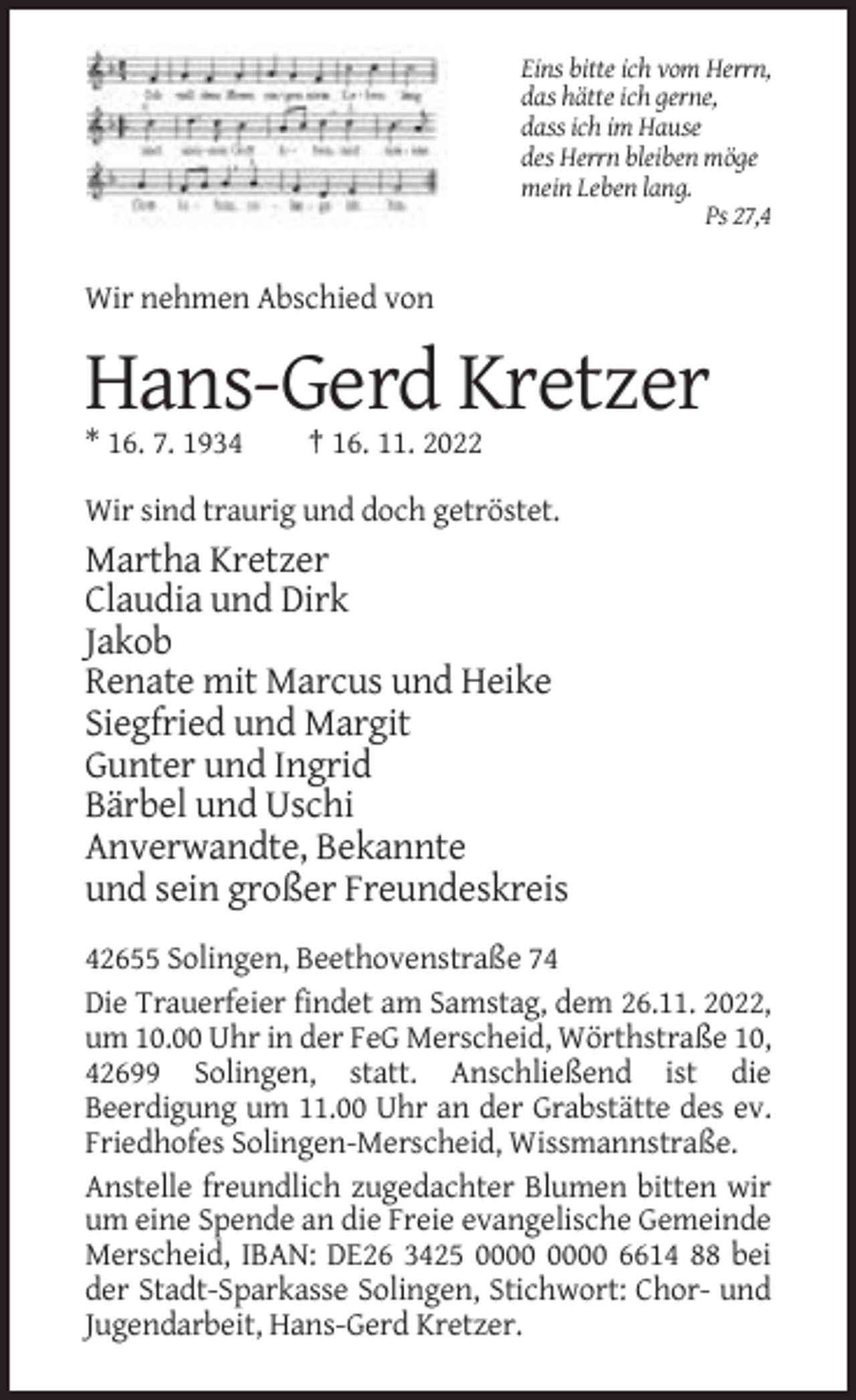 <p>Eins bitte ich vom Herrn,<br />das hätte ich gerne,<br />dass ich im Hause<br />des Herrn bleiben möge<br />mein Leben lang.<br />Ps 27,4</p><p>Wir nehmen Abschied von</p><p>Hans-Gerd Kretzer<br />* 16. 7. 1934</p><p>† 16. 11. 2022</p><p>Wir sind traurig und doch getröstet.</p><p>Martha Kretzer<br />Claudia und Dirk<br />Jakob<br />Renate mit Marcus und Heike<br />Siegfried und Margit<br />Gunter und Ingrid<br />Bärbel und Uschi<br />Anverwandte, Bekannte<br />und sein großer Freundeskreis<br />42655 Solingen, Beethovenstraße 74<br />Die Trauerfeier findet am Samstag, dem 26.11. 2022,<br />um 10.00 Uhr in der FeG Merscheid, Wörthstraße 10,<br />42699 Solingen, statt. Anschließend ist die<br />Beerdigung um 11.00 Uhr an der Grabstätte des ev.<br />Friedhofes Solingen-Merscheid, Wissmannstraße.<br />Anstelle freundlich zugedachter Blumen bitten wir<br />um eine Spende an die Freie evangelische Gemeinde<br />Merscheid, IBAN: DE26 3425 6614 88 bei<br />der Stadt-Sparkasse Solingen, Stichwort: Chor- und<br />Jugendarbeit, Hans-Gerd Kretzer.</p>