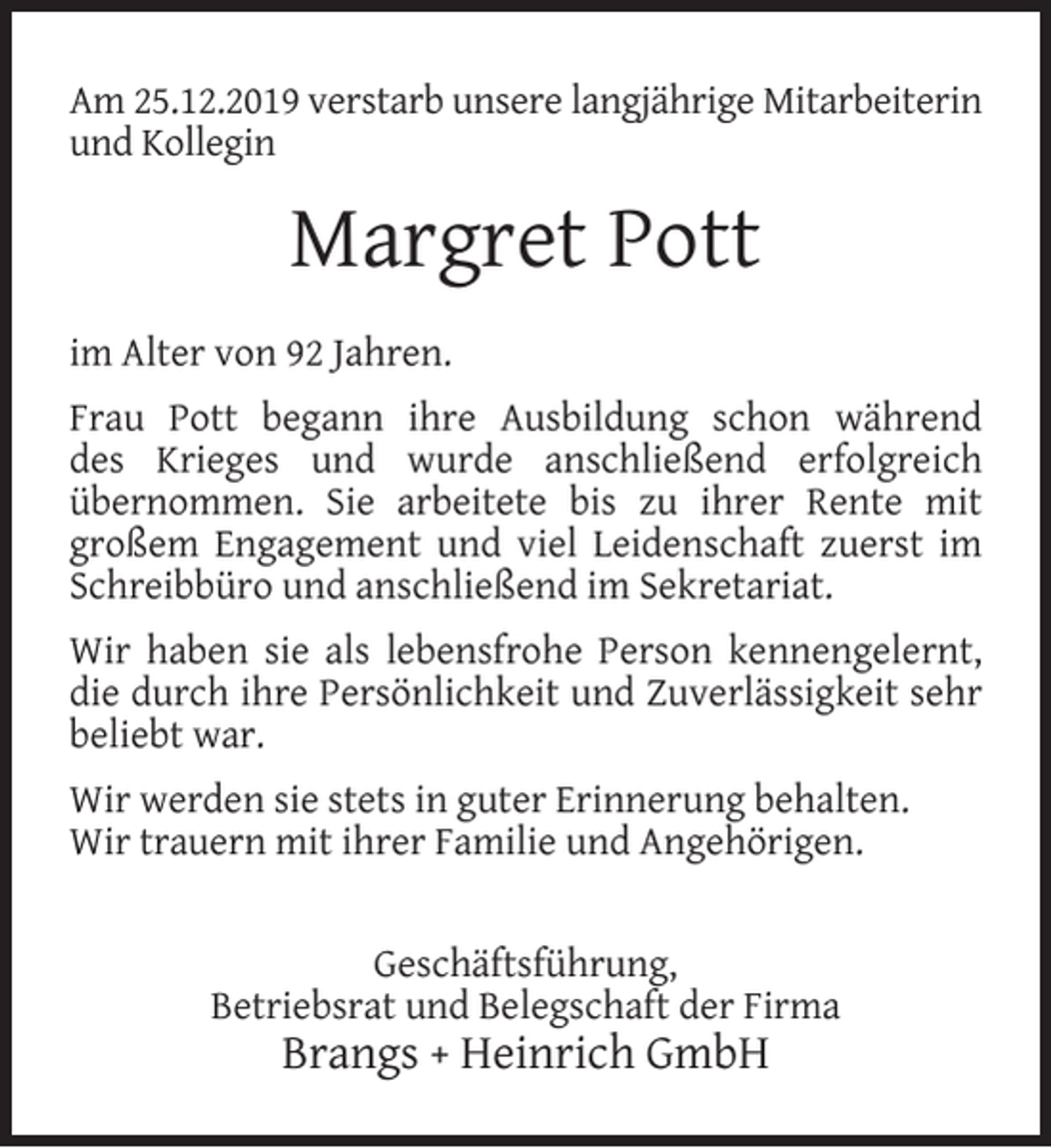 <p>Am 25.12.2019 verstarb unsere langjährige Mitarbeiterin<br />und Kollegin</p><p>Margret Pott<br />im Alter von 92 Jahren.<br />Frau Pott begann ihre Ausbildung schon während<br />des Krieges und wurde anschließend erfolgreich<br />übernommen. Sie arbeitete bis zu ihrer Rente mit<br />großem Engagement und viel Leidenschaft zuerst im<br />Schreibbüro und anschließend im Sekretariat.<br />Wir haben sie als lebensfrohe Person kennengelernt,<br />die durch ihre Persönlichkeit und Zuverlässigkeit sehr<br />beliebt war.<br />Wir werden sie stets in guter Erinnerung behalten.<br />Wir trauern mit ihrer Familie und Angehörigen.<br />Geschäftsführung,<br />Betriebsrat und Belegschaft der Firma</p><p>Brangs + Heinrich GmbH</p>