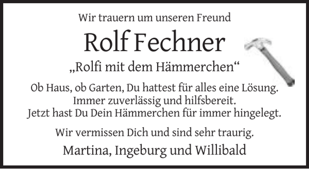 <p>Wir trauern um unseren Freund</p><p>Rolf Fechner<br />„Rolfi mit dem Hämmerchen“<br />Ob Haus, ob Garten, Du hattest für alles eine Lösung.<br />Immer zuverlässig und hilfsbereit.<br />Jetzt hast Du Dein Hämmerchen für immer hingelegt.<br />Wir vermissen Dich und sind sehr traurig.</p><p>Martina, Ingeburg und Willibald</p>