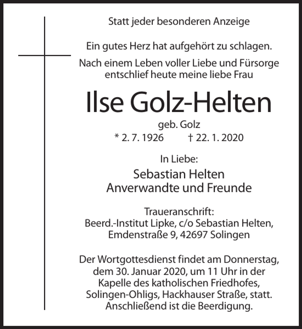 <p>Statt jeder besonderen Anzeige<br />Ein gutes Herz hat aufgehört zu schlagen.<br />Nach einem Leben voller Liebe und Fürsorge<br />entschlief heute meine liebe Frau</p><p>Ilse Golz-Helten<br />geb. Golz<br />* 2. 7. 1926<br />† 22. 1. 2020<br />In Liebe:</p><p>Sebastian Helten<br />Anverwandte und Freunde<br />Traueranschrift:<br />Beerd.-Institut Lipke, c/o Sebastian Helten,<br />Emdenstraße 9, 42697 Solingen<br />Der Wortgottesdienst findet am Donnerstag,<br />dem 30. Januar 2020, um 11 Uhr in der<br />Kapelle des katholischen Friedhofes,<br />Solingen-Ohligs, Hackhauser Straße, statt.<br />Anschließend ist die Beerdigung.</p>