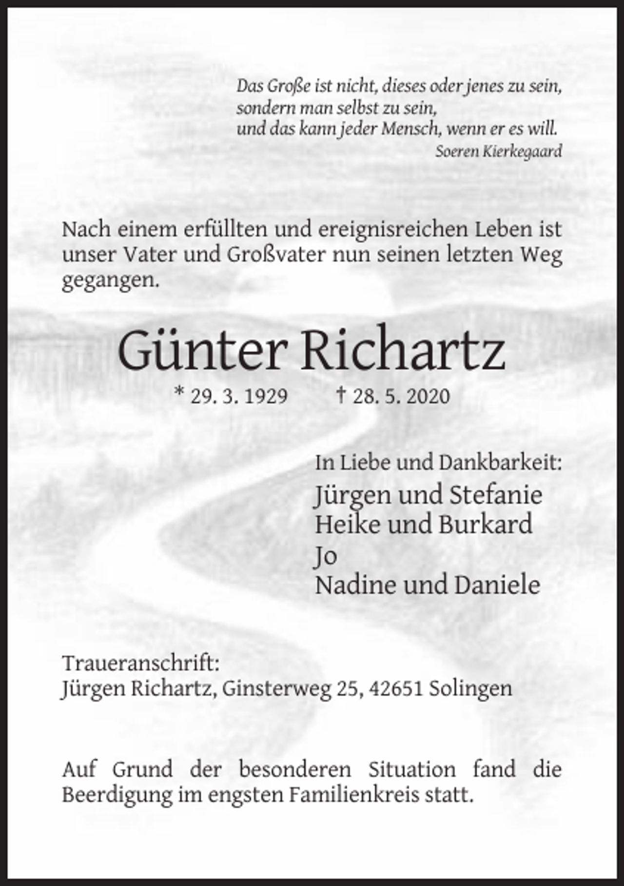 <p>Das Große ist nicht, dieses oder jenes zu sein,<br />sondern man selbst zu sein,<br />und das kann jeder Mensch, wenn er es will.<br />Soeren Kierkegaard</p><p>Nach einem erfüllten und ereignisreichen Leben ist<br />unser Vater und Großvater nun seinen letzten Weg<br />gegangen.</p><p>Günter Richartz<br />* 29. 3. 1929</p><p>† 28. 5. 2020<br />In Liebe und Dankbarkeit:</p><p>Jürgen und Stefanie<br />Heike und Burkard<br />Jo<br />Nadine und Daniele<br />Traueranschrift:<br />Jürgen Richartz, Ginsterweg 25, 42651 Solingen</p><p>Auf Grund der besonderen Situation fand die<br />Beerdigung im engsten Familienkreis statt.</p>