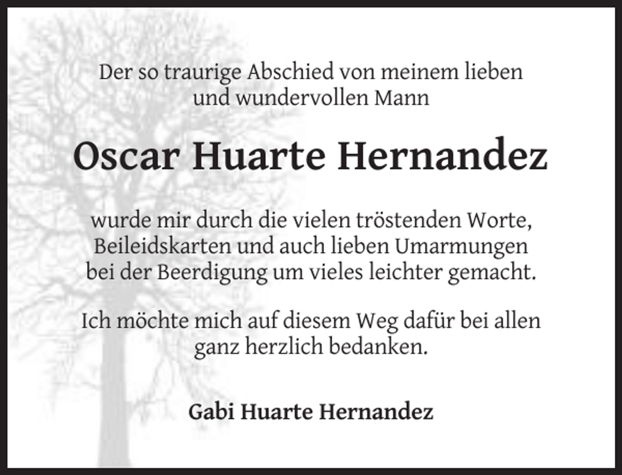 <p>Der so traurige Abschied von meinem lieben<br />und wundervollen Mann</p><p>Oscar Huarte Hernandez<br />wurde mir durch die vielen tröstenden Worte,<br />Beileidskarten und auch lieben Umarmungen<br />bei der Beerdigung um vieles leichter gemacht.<br />Ich möchte mich auf diesem Weg dafür bei allen<br />ganz herzlich bedanken.</p><p>Gabi Huarte Hernandez</p>