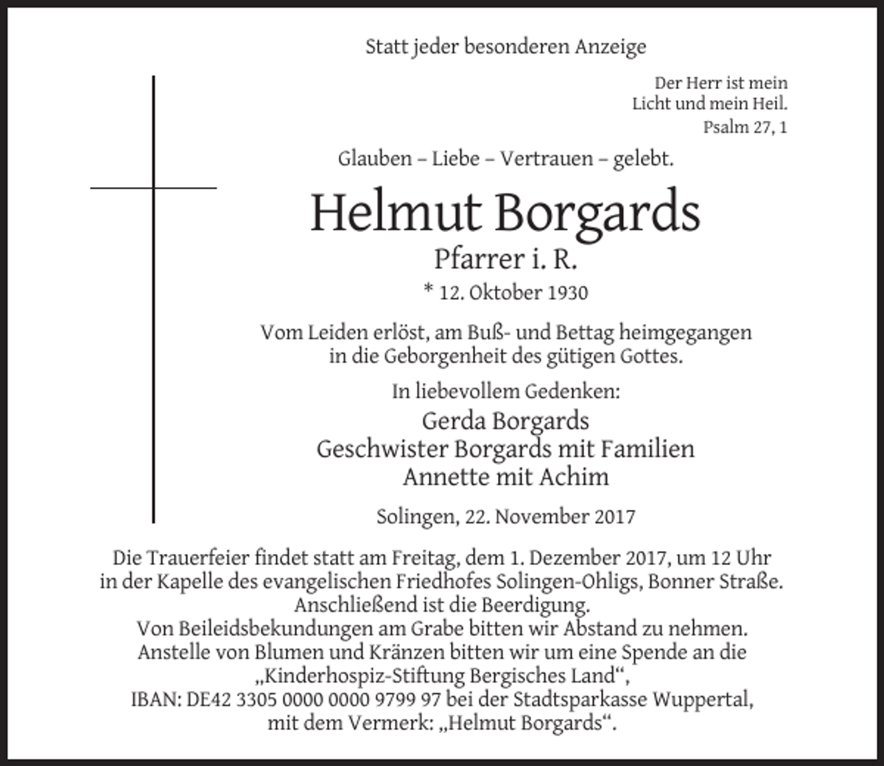 <p>Statt jeder besonderen Anzeige<br />Der Herr ist mein<br />Licht und mein Heil.<br />Psalm 27, 1</p><p>Glauben – Liebe – Vertrauen – gelebt.</p><p>Helmut Borgards<br />Pfarrer i. R.<br />* 12. Oktober 1930<br />Vom Leiden erlöst, am Buß- und Bettag heimgegangen<br />in die Geborgenheit des gütigen Gottes.<br />In liebevollem Gedenken:</p><p>Gerda Borgards<br />Geschwister Borgards mit Familien<br />Annette mit Achim<br />Solingen, 22. November 2017<br />Die Trauerfeier findet statt am Freitag, dem 1. Dezember 2017, um 12 Uhr<br />in der Kapelle des evangelischen Friedhofes Solingen-Ohligs, Bonner Straße.<br />Anschließend ist die Beerdigung.<br />Von Beileidsbekundungen am Grabe bitten wir Abstand zu nehmen.<br />Anstelle von Blumen und Kränzen bitten wir um eine Spende an die<br />„Kinderhospiz-Stiftung Bergisches Land“,<br />IBAN: DE42 3305 9797 bei der Stadtsparkasse Wuppertal,<br />mit dem Vermerk: „Helmut Borgards“.</p>