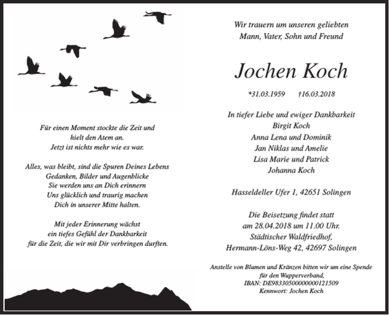 <p>Wir trauern um unseren geliebten<br />Mann, Vater, Sohn und Freund</p><p>Jochen Koch<br />*31.03.1959</p><p>Für einen Moment stockte die Zeit und<br />hielt den Atem an.<br />Jetzt ist nichts mehr wie es war.<br />Alles, was bleibt, sind die Spuren Deines Lebens<br />Gedanken, Bilder und Augenblicke<br />Sie werden uns an Dich erinnern<br />Uns glücklich und traurig machen<br />Dich in unserer Mitte halten.<br />Mit jeder Erinnerung wächst<br />ein tiefes Gefühl der Dankbarkeit<br />für die Zeit, die wir mit Dir verbringen durften.</p><p>†16.03.2018</p><p>In tiefer Liebe und ewiger Dankbarkeit<br />Birgit Koch<br />Anna Lena und Dominik<br />Jan Niklas und Amelie<br />Lisa Marie und Patrick<br />Johanna Koch<br />Hasseldeller Ufer 1, 42651 Solingen<br />Die Beisetzung ﬁndet statt<br />am 28.04.2018 um 11.00 Uhr.<br />Städtischer Waldfriedhof,<br />Hermann-Löns-Weg 42, 42697 Solingen<br />Anstelle von Blumen und Kränzen bitten wir um eine Spende<br />für den Wupperverband,<br />IBAN: DE98330500000000121509<br />Kennwort: Jochen Koch</p>