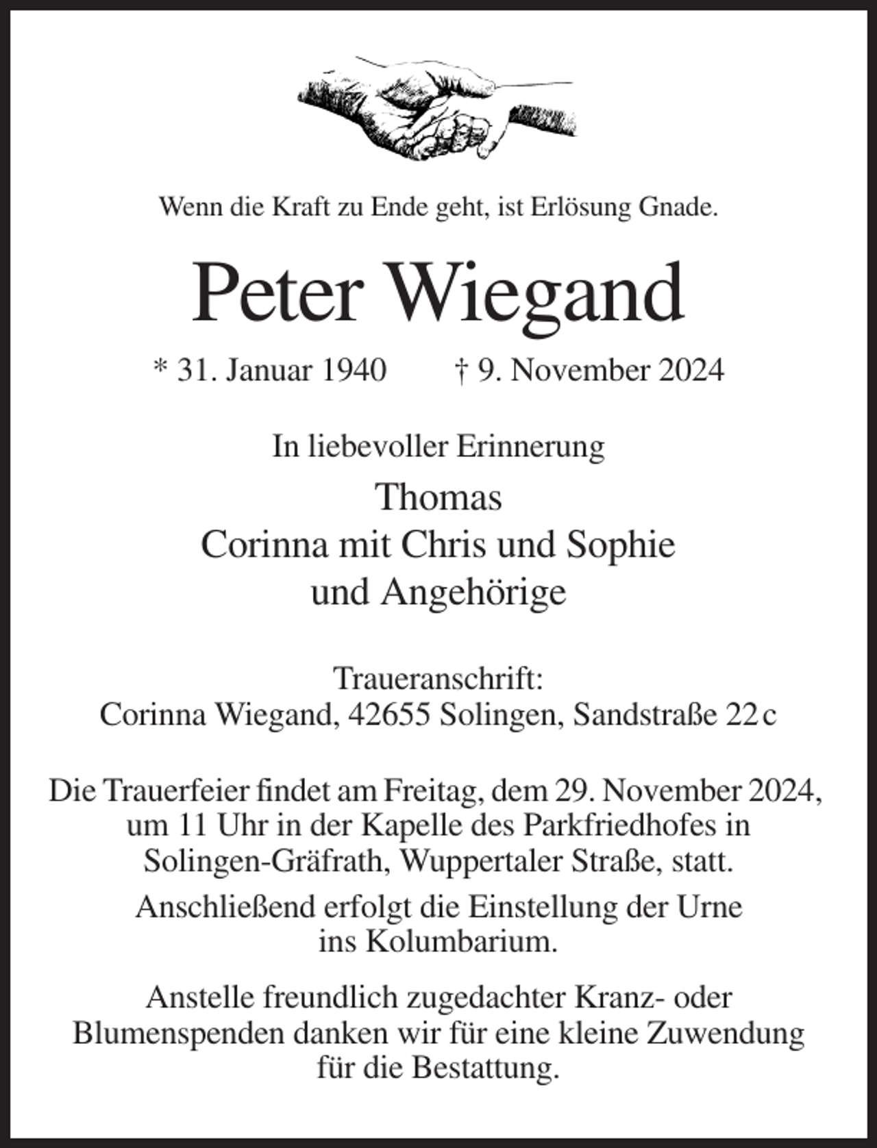 <p>Wenn die Kraft zu Ende geht, ist Erlösung Gnade.</p><p>Peter Wiegand<br />* 31. Januar 1940</p><p>† 9. November 2024</p><p>In liebevoller Erinnerung</p><p>Thomas<br />Corinna mit Chris und Sophie<br />und Angehörige<br />Traueranschrift:<br />Corinna Wiegand, 42655 Solingen, Sandstraße 22 c<br />Die Trauerfeier findet am Freitag, dem 29. November 2024,<br />um 11 Uhr in der Kapelle des Parkfriedhofes in<br />Solingen-Gräfrath, Wuppertaler Straße, statt.<br />Anschließend erfolgt die Einstellung der Urne<br />ins Kolumbarium.<br />Anstelle freundlich zugedachter Kranz- oder<br />Blumenspenden danken wir für eine kleine Zuwendung<br />für die Bestattung.</p>