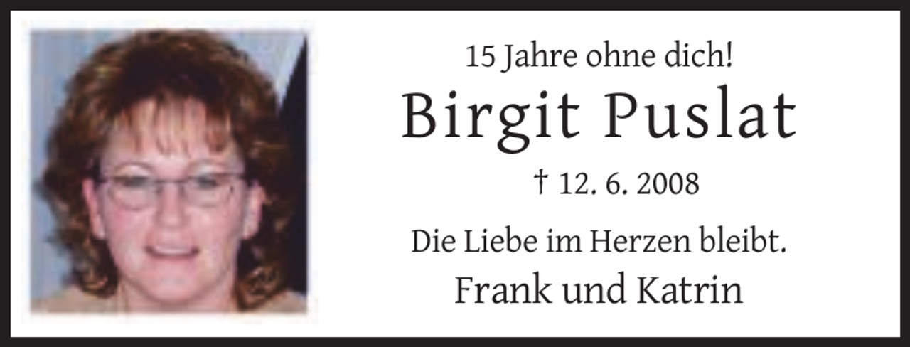 <p>15 Jahre ohne dich!</p><p>Birgit Puslat<br />† 12. 6. 2008<br />Die Liebe im Herzen bleibt.</p><p>Frank und Katrin</p>