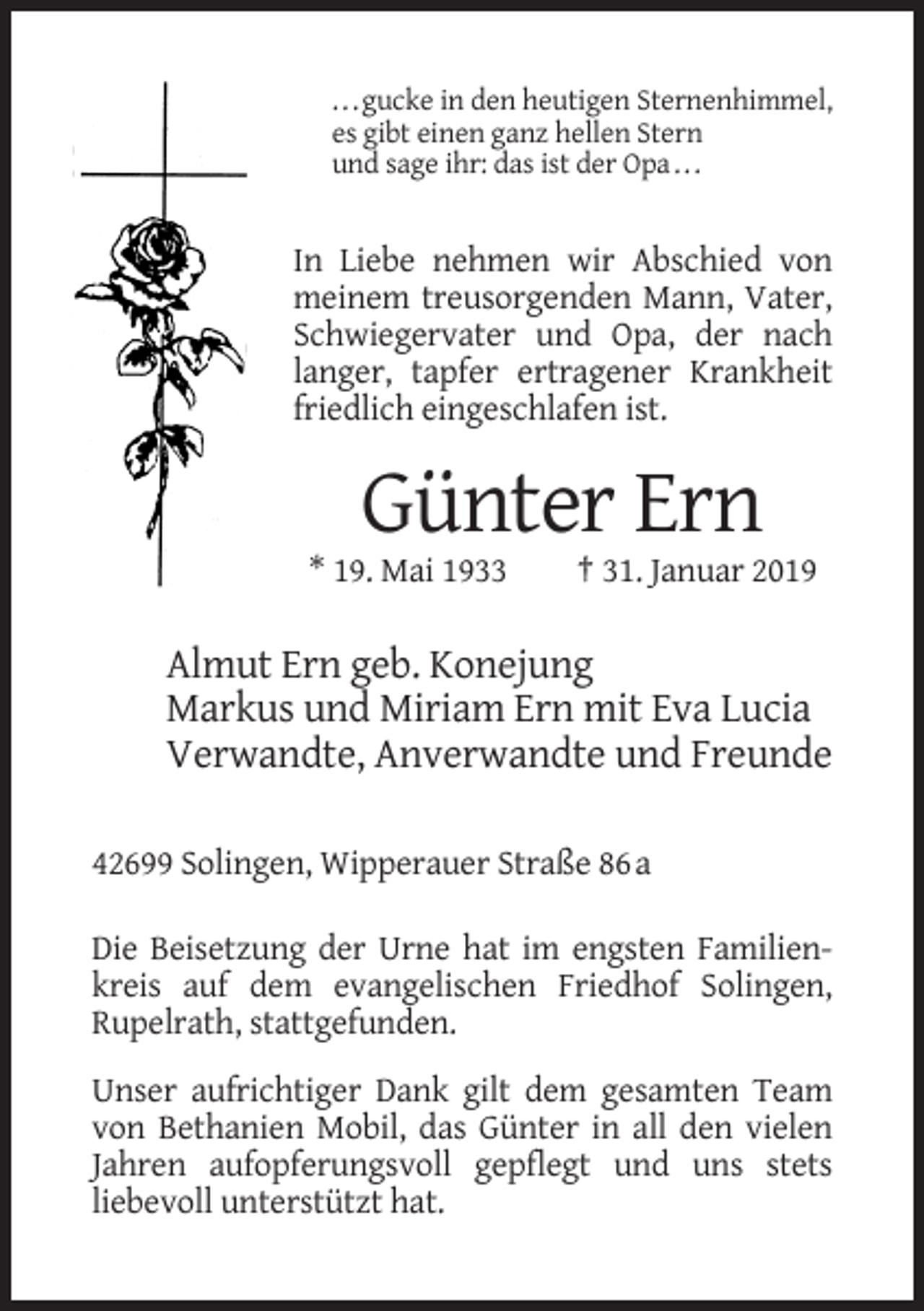 <p>. . . gucke in den heutigen Sternenhimmel,<br />es gibt einen ganz hellen Stern<br />und sage ihr: das ist der Opa . . .</p><p>In Liebe nehmen wir Abschied von<br />meinem treusorgenden Mann, Vater,<br />Schwiegervater und Opa, der nach<br />langer, tapfer ertragener Krankheit<br />friedlich eingeschlafen ist.</p><p>Günter Ern<br />* 19. Mai 1933</p><p>† 31. Januar 2019</p><p>Almut Ern geb. Konejung<br />Markus und Miriam Ern mit Eva Lucia<br />Verwandte, Anverwandte und Freunde<br />42699 Solingen, Wipperauer Straße 86 a<br />Die Beisetzung der Urne hat im engsten Familienkreis auf dem evangelischen Friedhof Solingen,<br />Rupelrath, stattgefunden.<br />Unser aufrichtiger Dank gilt dem gesamten Team<br />von Bethanien Mobil, das Günter in all den vielen<br />Jahren aufopferungsvoll gepflegt und uns stets<br />liebevoll unterstützt hat.</p>