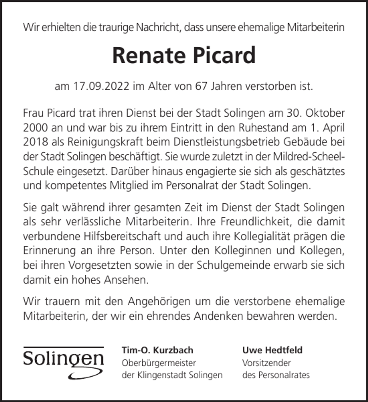 <p>Wir erhielten die traurige Nachricht, dass unsere ehemalige Mitarbeiterin</p><p>Renate Picard<br />am 17.09.2022 im Alter von 67 Jahren verstorben ist.<br />Frau Picard trat ihren Dienst bei der Stadt Solingen am 30. Oktober<br />2000 an und war bis zu ihrem Eintritt in den Ruhestand am 1. April<br />2018 als Reinigungskraft beim Dienstleistungsbetrieb Gebäude bei<br />der Stadt Solingen beschäftigt. Sie wurde zuletzt in der Mildred-ScheelSchule eingesetzt. Darüber hinaus engagierte sie sich als geschätztes<br />und kompetentes Mitglied im Personalrat der Stadt Solingen.<br />Sie galt während ihrer gesamten Zeit im Dienst der Stadt Solingen<br />als sehr verlässliche Mitarbeiterin. Ihre Freundlichkeit, die damit<br />verbundene Hilfsbereitschaft und auch ihre Kollegialität prägen die<br />Erinnerung an ihre Person. Unter den Kolleginnen und Kollegen,<br />bei ihren Vorgesetzten sowie in der Schulgemeinde erwarb sie sich<br />damit ein hohes Ansehen.<br />Wir trauern mit den Angehörigen um die verstorbene ehemalige<br />Mitarbeiterin, der wir ein ehrendes Andenken bewahren werden.<br />Tim-O. Kurzbach<br />Oberbürgermeister<br />der Klingenstadt Solingen</p><p>Uwe Hedtfeld<br />Vorsitzender<br />des Personalrates</p>