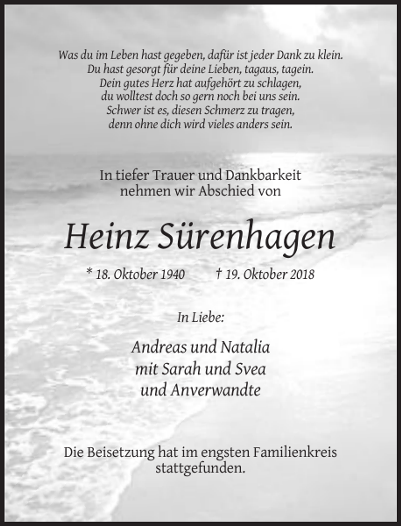 <p>Was du im Leben hast gegeben, dafür ist jeder Dank zu klein.<br />Du hast gesorgt für deine Lieben, tagaus, tagein.<br />Dein gutes Herz hat aufgehört zu schlagen,<br />du wolltest doch so gern noch bei uns sein.<br />Schwer ist es, diesen Schmerz zu tragen,<br />denn ohne dich wird vieles anders sein.</p><p>In tiefer Trauer und Dankbarkeit<br />nehmen wir Abschied von</p><p>Heinz Sürenhagen<br />* 18. Oktober 1940</p><p>† 19. Oktober 2018</p><p>In Liebe:</p><p>Andreas und Natalia<br />mit Sarah und Svea<br />und Anverwandte</p><p>Die Beisetzung hat im engsten Familienkreis<br />stattgefunden.</p>