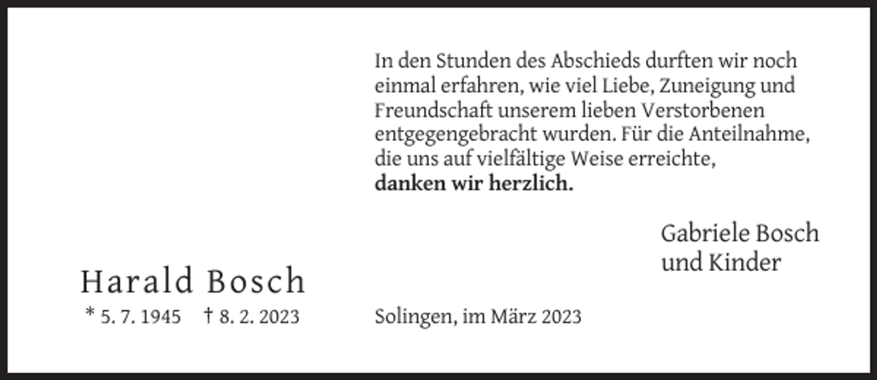 <p>In den Stunden des Abschieds durften wir noch<br />einmal erfahren, wie viel Liebe, Zuneigung und<br />Freundschaft unserem lieben Verstorbenen<br />entgegengebracht wurden. Für die Anteilnahme,<br />die uns auf vielfältige Weise erreichte,<br />danken wir herzlich.</p><p>Gabriele Bosch<br />und Kinder</p><p>Harald Bosch<br />* 5. 7. 1945 † 8. 2. 2023</p><p>Solingen, im März 2023</p>