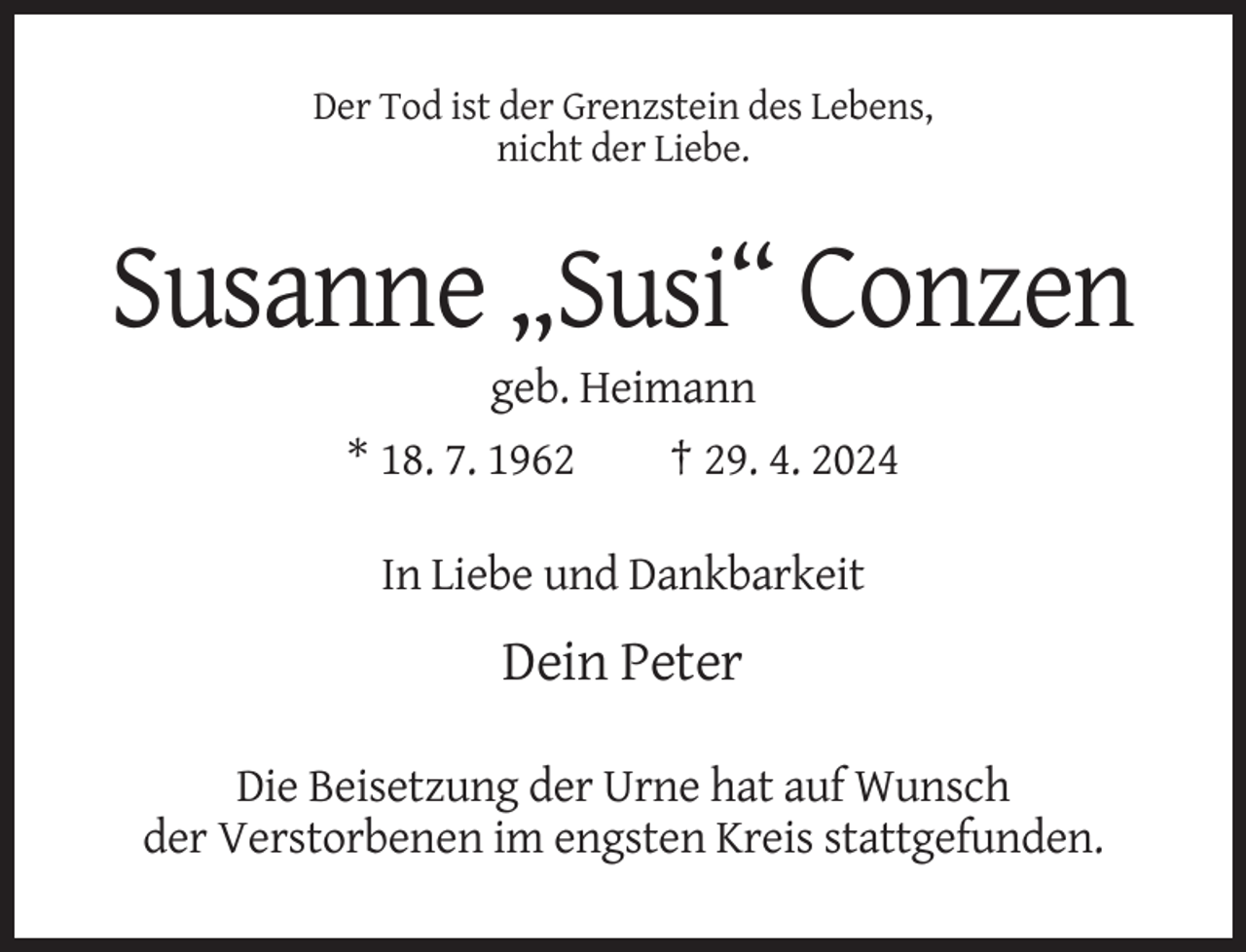 <p>Der Tod ist der Grenzstein des Lebens,<br />nicht der Liebe.</p><p>Susanne „Susi“ Conzen<br />geb. Heimann<br />* 18. 7. 1962<br />† 29. 4. 2024<br />In Liebe und Dankbarkeit</p><p>Dein Peter<br />Die Beisetzung der Urne hat auf Wunsch<br />der Verstorbenen im engsten Kreis stattgefunden.</p>