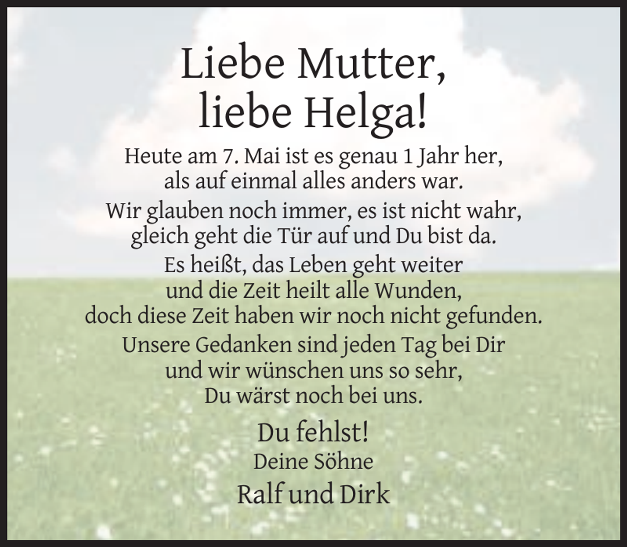 <p>Liebe Mutter,<br />liebe Helga!<br />Heute am 7. Mai ist es genau 1 Jahr her,<br />als auf einmal alles anders war.<br />Wir glauben noch immer, es ist nicht wahr,<br />gleich geht die Tür auf und Du bist da.<br />Es heißt, das Leben geht weiter<br />und die Zeit heilt alle Wunden,<br />doch diese Zeit haben wir noch nicht gefunden.<br />Unsere Gedanken sind jeden Tag bei Dir<br />und wir wünschen uns so sehr,<br />Du wärst noch bei uns.</p><p>Du fehlst!<br />Deine Söhne</p><p>Ralf und Dirk</p>