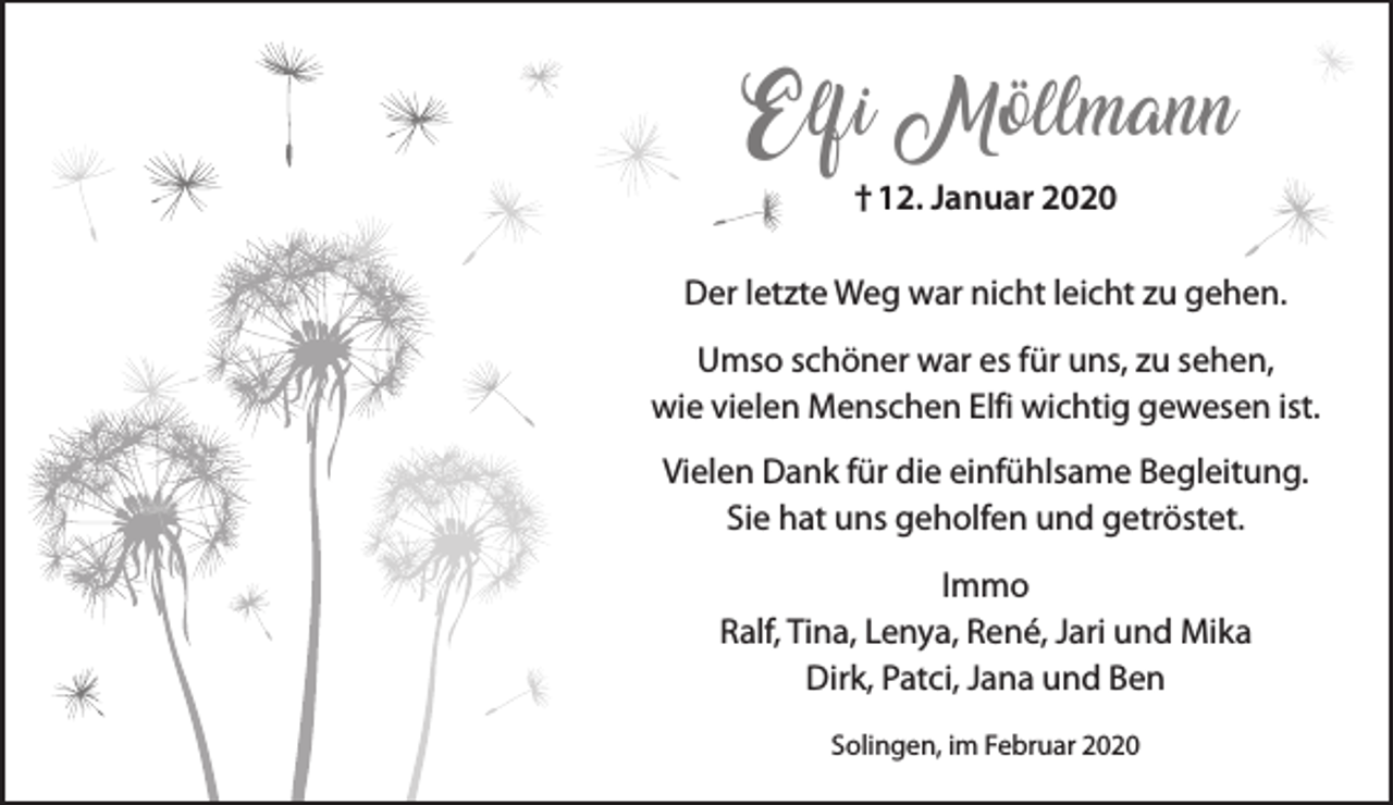 <p>Elfi Möllmann<br />† 12. Januar 2020<br />Der letzte Weg war nicht leicht zu gehen.<br />Umso schöner war es für uns, zu sehen,<br />wie vielen Menschen Elfi wichtig gewesen ist.<br />Vielen Dank für die einfühlsame Begleitung.<br />Sie hat uns geholfen und getröstet.<br />Immo<br />Ralf, Tina, Lenya, René, Jari und Mika<br />Dirk, Patci, Jana und Ben<br />Solingen, im Februar 2020</p>