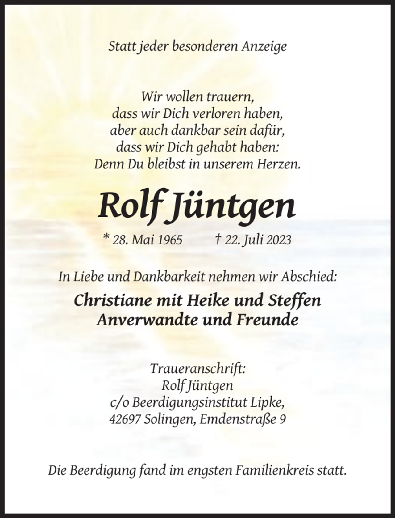 <p>Statt jeder besonderen Anzeige</p><p>Wir wollen trauern,<br />dass wir Dich verloren haben,<br />aber auch dankbar sein dafür,<br />dass wir Dich gehabt haben:<br />Denn Du bleibst in unserem Herzen.</p><p>Rolf Jüntgen<br />* 28. Mai 1965</p><p>† 22. Juli 2023</p><p>In Liebe und Dankbarkeit nehmen wir Abschied:</p><p>Christiane mit Heike und Steffen<br />Anverwandte und Freunde<br />Traueranschrift:<br />Rolf Jüntgen<br />c/o Beerdigungsinstitut Lipke,<br />42697 Solingen, Emdenstraße 9</p><p>Die Beerdigung fand im engsten Familienkreis statt.</p>