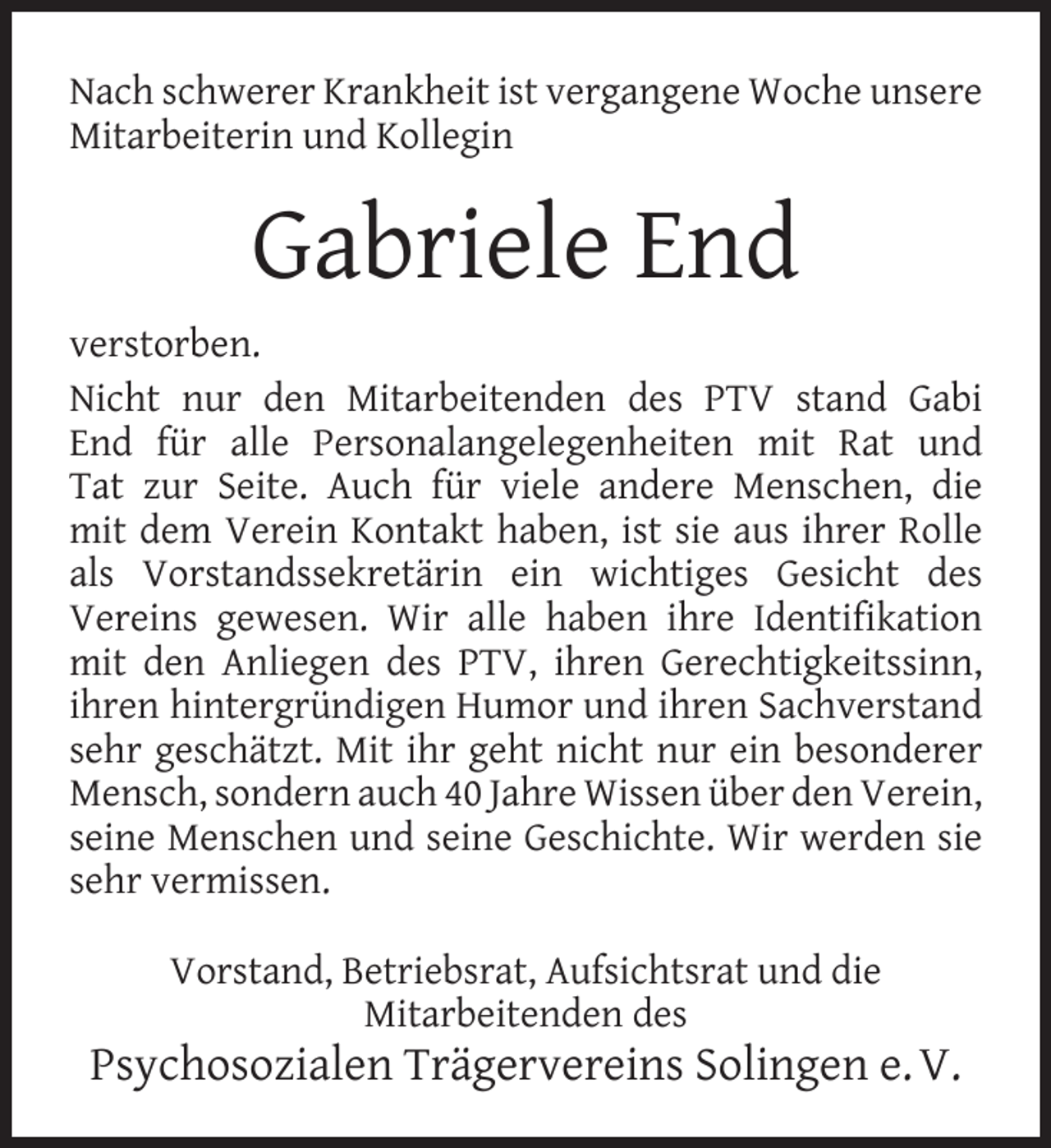 <p>Nach schwerer Krankheit ist vergangene Woche unsere<br />Mitarbeiterin und Kollegin</p><p>Gabriele End<br />verstorben.<br />Nicht nur den Mitarbeitenden des PTV stand Gabi<br />End für alle Personalangelegenheiten mit Rat und<br />Tat zur Seite. Auch für viele andere Menschen, die<br />mit dem Verein Kontakt haben, ist sie aus ihrer Rolle<br />als Vorstandssekretärin ein wichtiges Gesicht des<br />Vereins gewesen. Wir alle haben ihre Identiﬁkation<br />mit den Anliegen des PTV, ihren Gerechtigkeitssinn,<br />ihren hintergründigen Humor und ihren Sachverstand<br />sehr geschätzt. Mit ihr geht nicht nur ein besonderer<br />Mensch, sondern auch 40 Jahre Wissen über den Verein,<br />seine Menschen und seine Geschichte. Wir werden sie<br />sehr vermissen.<br />Vorstand, Betriebsrat, Aufsichtsrat und die<br />Mitarbeitenden des</p><p>Psychosozialen Trägervereins Solingen e. V.</p>