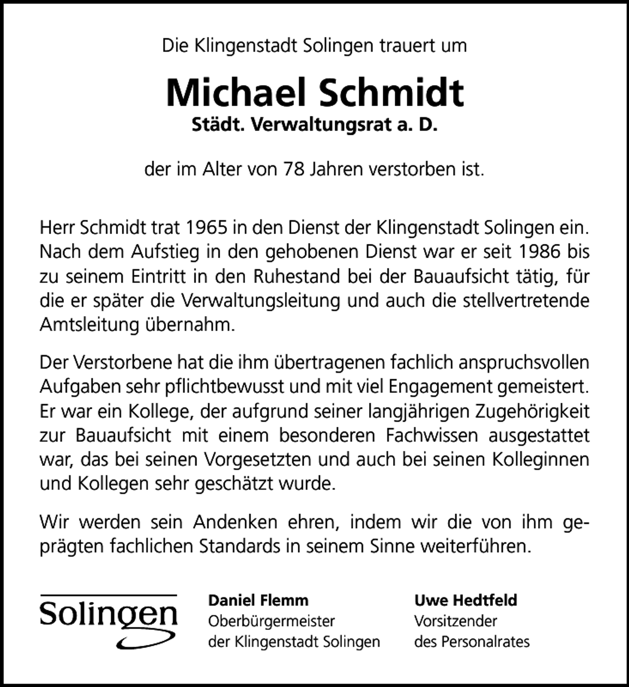 <p>Die Klingenstadt Solingen trauert um</p><p>Michael Schmidt<br />Städt. Verwaltungsrat a. D.</p><p>der im Alter von 78 Jahren verstorben ist.<br />Herr Schmidt trat 1965 in den Dienst der Klingenstadt Solingen ein.<br />Nach dem Aufstieg in den gehobenen Dienst war er seit 1986 bis<br />zu seinem Eintritt in den Ruhestand bei der Bauaufsicht tätig, für<br />die er später die Verwaltungsleitung und auch die stellvertretende<br />Amtsleitung übernahm.<br />Der Verstorbene hat die ihm übertragenen fachlich anspruchsvollen<br />Aufgaben sehr pﬂichtbewusst und mit viel Engagement gemeistert.<br />Er war ein Kollege, der aufgrund seiner langjährigen Zugehörigkeit<br />zur Bauaufsicht mit einem besonderen Fachwissen ausgestattet<br />war, das bei seinen Vorgesetzten und auch bei seinen Kolleginnen<br />und Kollegen sehr geschätzt wurde.<br />Wir werden sein Andenken ehren, indem wir die von ihm geprägten fachlichen Standards in seinem Sinne weiterführen.<br />Daniel Flemm<br />Oberbürgermeister<br />der Klingenstadt Solingen</p><p>Uwe Hedtfeld<br />Vorsitzender<br />des Personalrates</p>