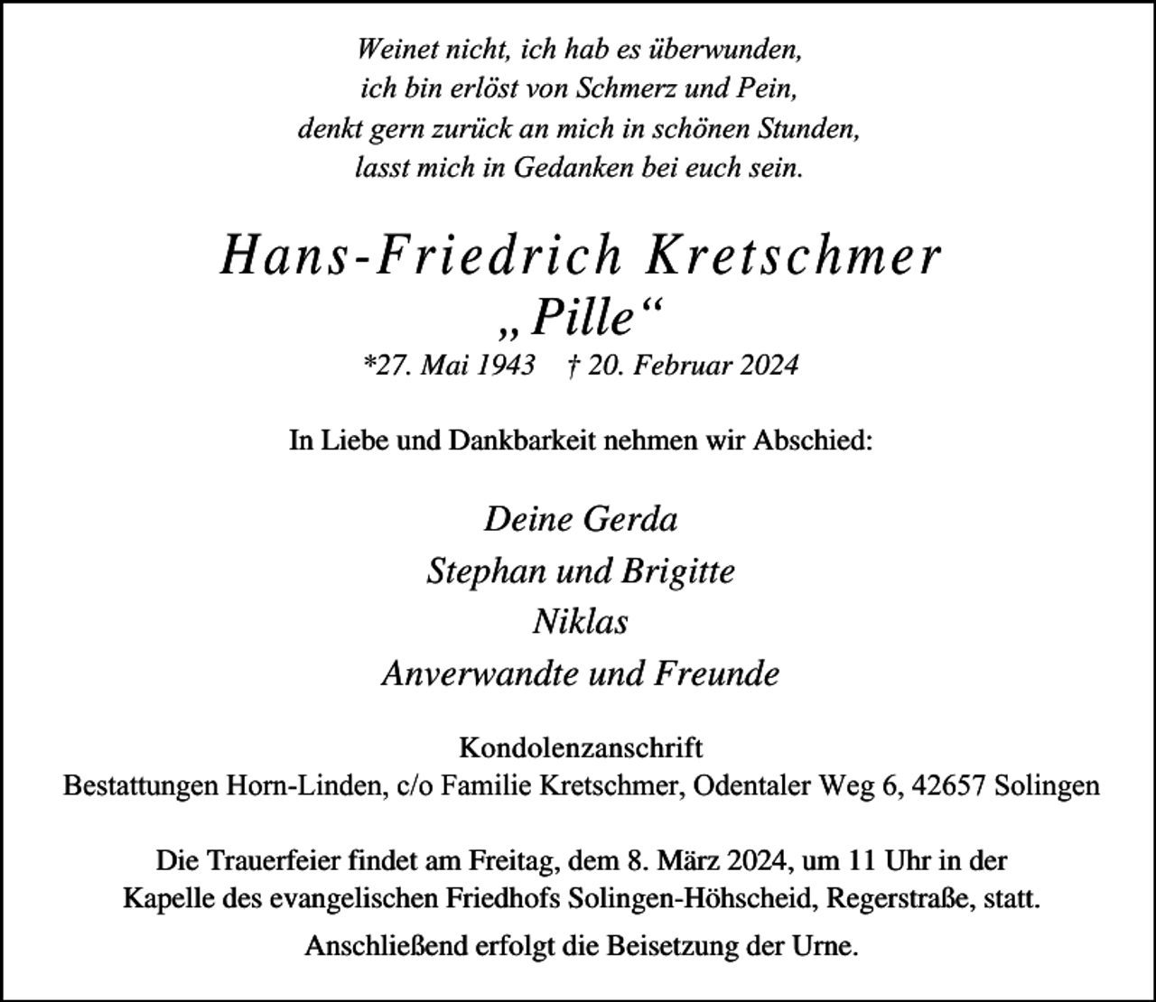 <p>Weinet nicht, ich hab es überwunden,<br />ich bin erlöst von Schmerz und Pein,<br />denkt gern zurück an mich in schönen Stunden,<br />lasst mich in Gedanken bei euch sein.</p><p>Hans-Friedrich Kretschmer<br />„Pille“</p><p>*27. Mai 1943 † 20. Februar 2024<br />In Liebe und Dankbarkeit nehmen wir Abschied:</p><p>Deine Gerda<br />Stephan und Brigitte<br />Niklas<br />Anverwandte und Freunde<br />Kondolenzanschrift<br />Bestattungen Horn-Linden, c/o Familie Kretschmer, Odentaler Weg 6, 42657 Solingen<br />Die Trauerfeier findet am Freitag, dem 8. März 2024, um 11 Uhr in der<br />Kapelle des evangelischen Friedhofs Solingen-Höhscheid, Regerstraße, statt.<br />Anschließend erfolgt die Beisetzung der Urne.</p>