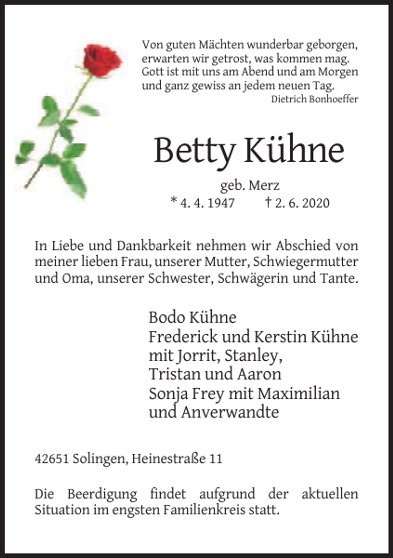 <p>Von guten Mächten wunderbar geborgen,<br />erwarten wir getrost, was kommen mag.<br />Gott ist mit uns am Abend und am Morgen<br />und ganz gewiss an jedem neuen Tag.<br />Dietrich Bonhoeffer</p><p>Betty Kühne<br />geb. Merz<br />* 4. 4. 1947<br />† 2. 6. 2020<br />In Liebe und Dankbarkeit nehmen wir Abschied von<br />meiner lieben Frau, unserer Mutter, Schwiegermutter<br />und Oma, unserer Schwester, Schwägerin und Tante.</p><p>Bodo Kühne<br />Frederick und Kerstin Kühne<br />mit Jorrit, Stanley,<br />Tristan und Aaron<br />Sonja Frey mit Maximilian<br />und Anverwandte<br />42651 Solingen, Heinestraße 11<br />Die Beerdigung findet aufgrund der aktuellen<br />Situation im engsten Familienkreis statt.</p>