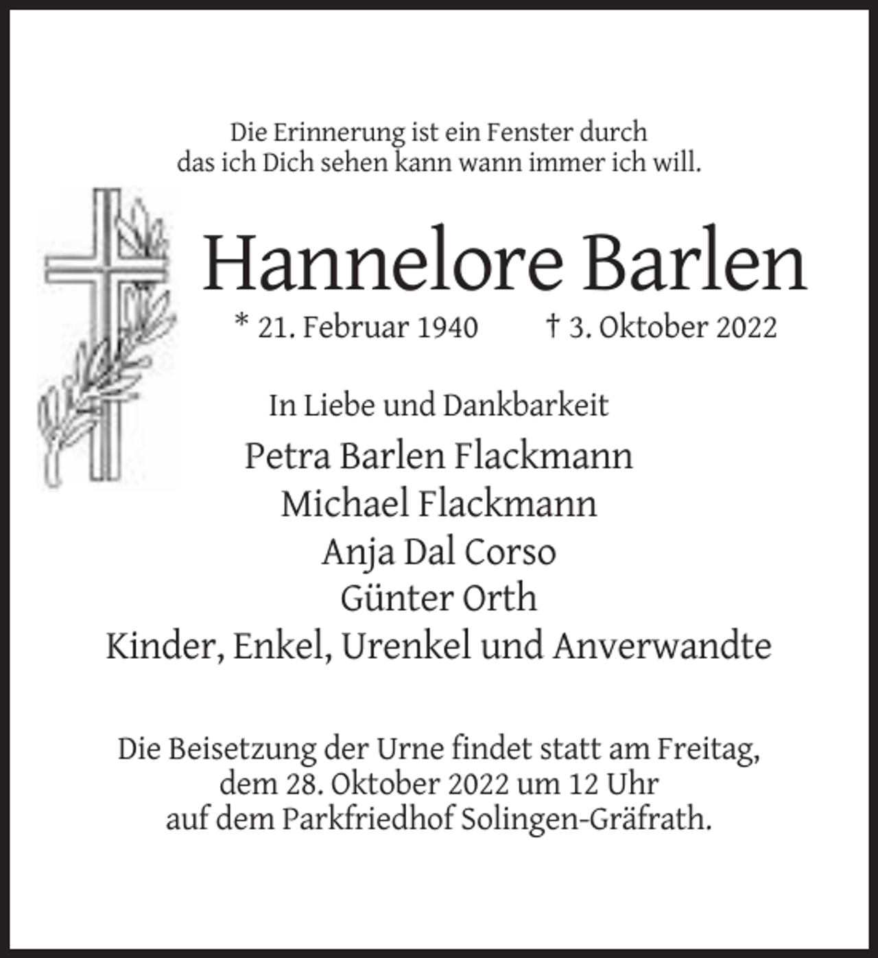 <p>Die Erinnerung ist ein Fenster durch<br />das ich Dich sehen kann wann immer ich will.</p><p>Hannelore Barlen<br />* 21. Februar 1940</p><p>† 3. Oktober 2022</p><p>In Liebe und Dankbarkeit</p><p>Petra Barlen Flackmann<br />Michael Flackmann<br />Anja Dal Corso<br />Günter Orth<br />Kinder, Enkel, Urenkel und Anverwandte<br />Die Beisetzung der Urne findet statt am Freitag,<br />dem 28. Oktober 2022 um 12 Uhr<br />auf dem Parkfriedhof Solingen-Gräfrath.</p>